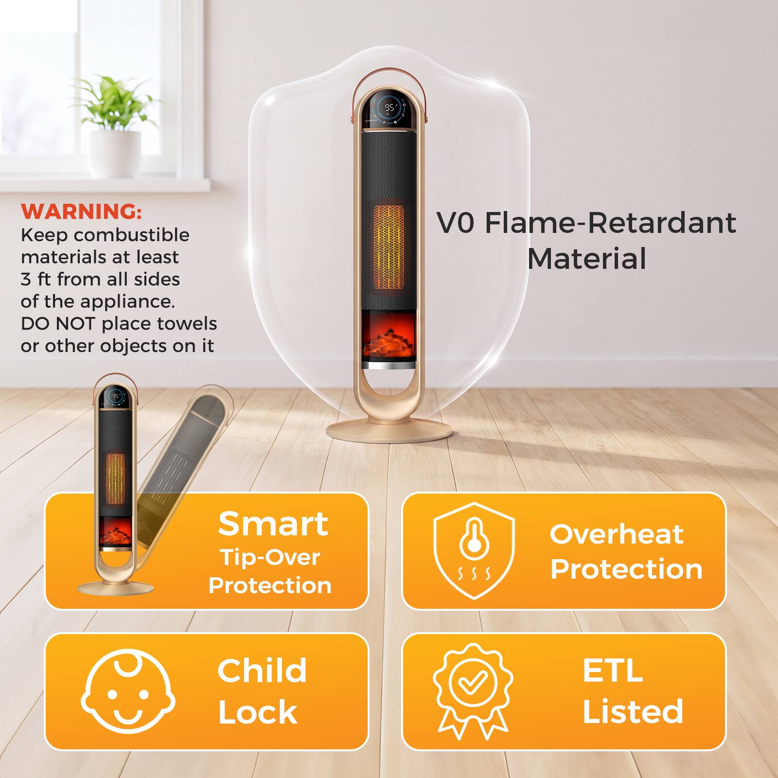 95

WARNING: Keep combustible materials at least 3 ft from all sides of the appliance. DO NOT place towels or other objects on it

VO Flame-Retardant Material

Smart Tip-Over Protection

Overheat Protection

Child Lock

ETL Listed