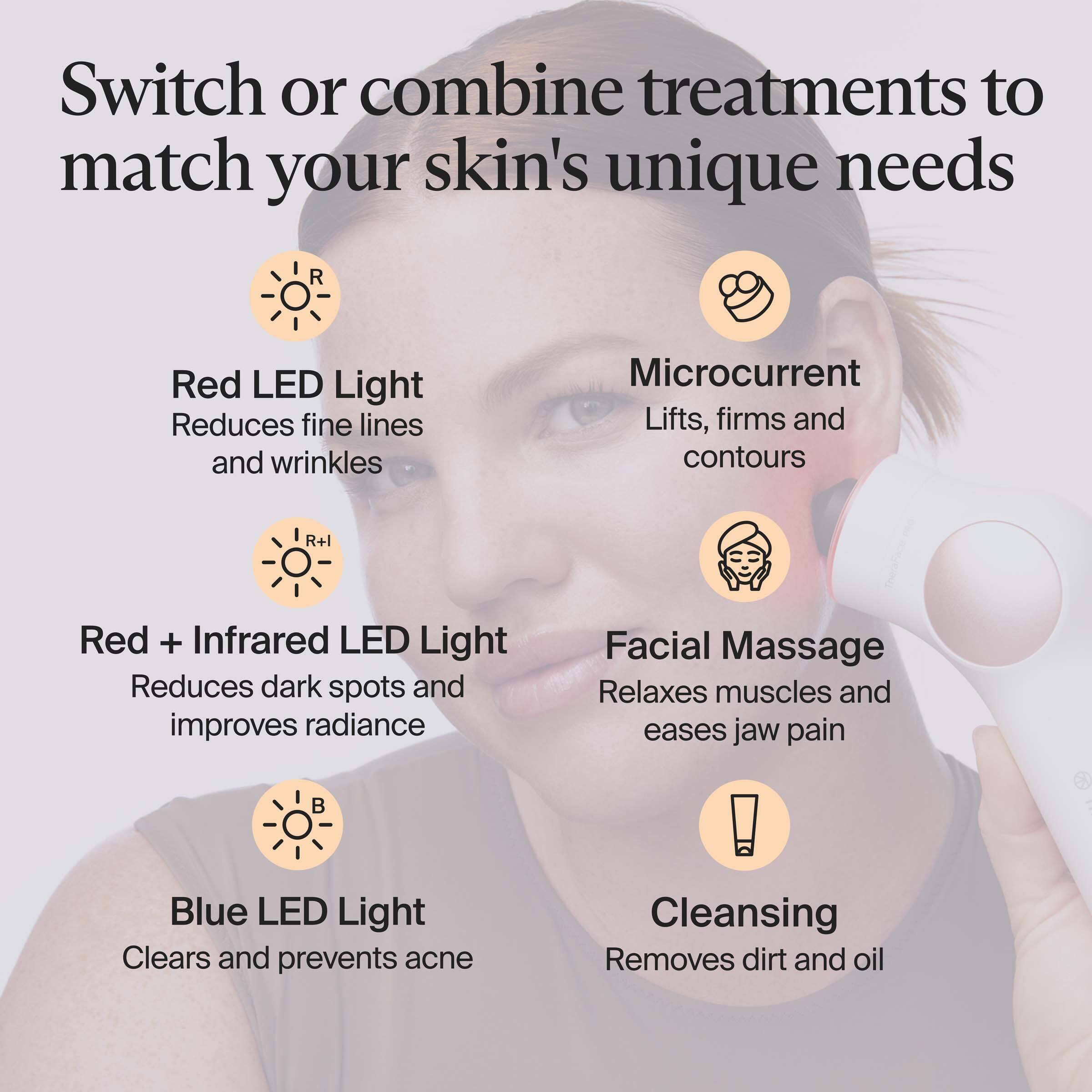 Switch or combine treatments to match your skin's unique needs

- Red LED Light
  - Reduces fine lines and wrinkles

- Microcurrent
  - Lifts, firms and contours

- Red + Infrared LED Light
  - Reduces dark spots and improves radiance

- Facial Massage
  - Relaxes muscles and eases jaw pain

- Blue LED Light
  - Clears and prevents acne

- Cleansing
  - Removes dirt and oil