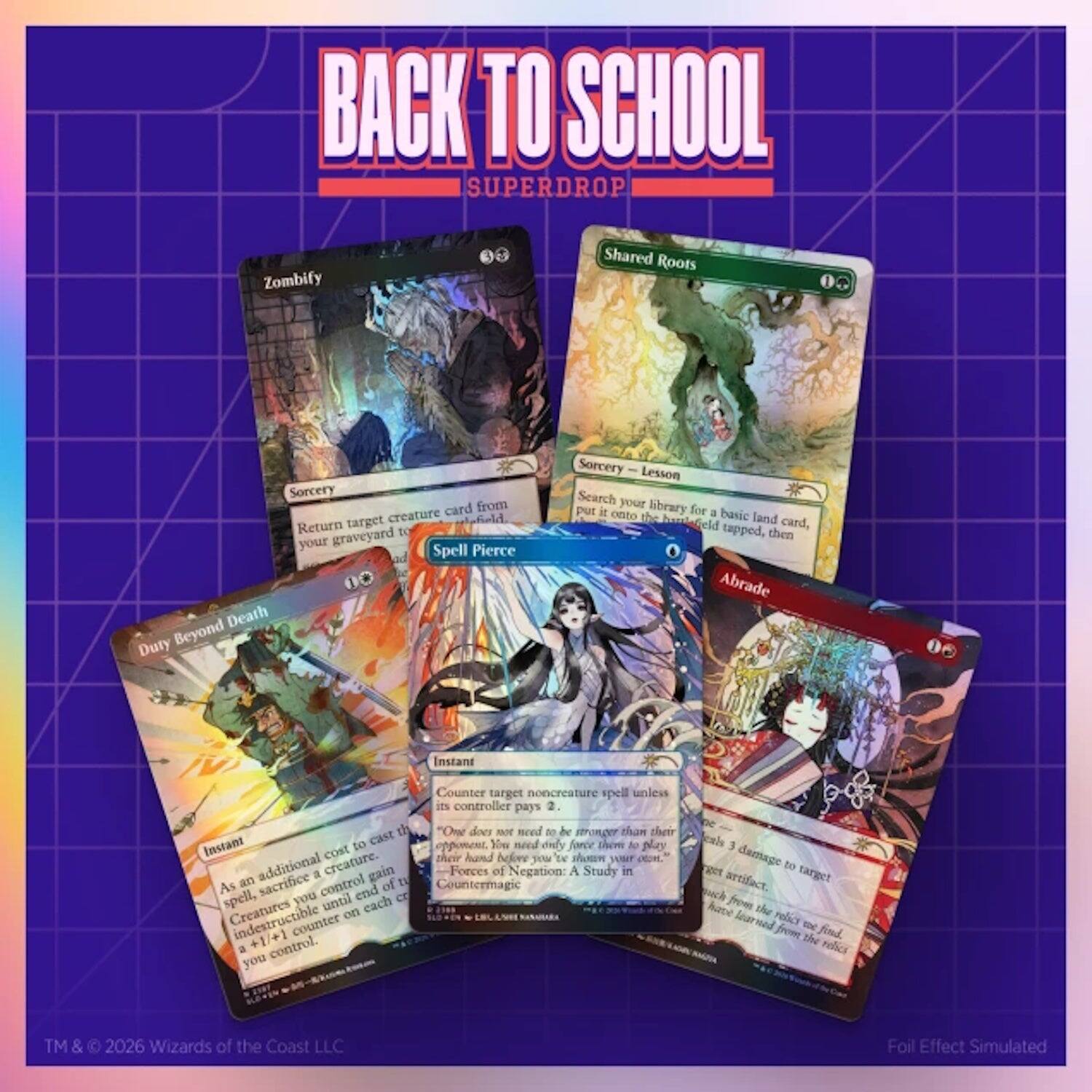 BACK TO SCHOOL SUPERDROP

Zombify
Sorcery
Return target creature card from your graveyard to the battlefield.

Shared Roots
Sorcery - Lesson
Search your library for a basic land card, put it onto the battlefield tapped, then shuffle your library.

Spell Pierce
Instant
Counter target noncreature spell unless its controller pays 2.

Duty Beyond Death
Instant
As an additional cost to cast this spell, sacrifice a creature. Forces of Negation: A Study in Countermagic
You may cast this spell for its mana cost minus 1. Sacrifice a creature, you control until end of turn. Creatures you control gain +1/+1 until end of turn.

Abrade
Instant
Deal 3 damage to target artifact or creature.

TM & © 2026 Wizards of the Coast LLC
Foil Effect Simulated