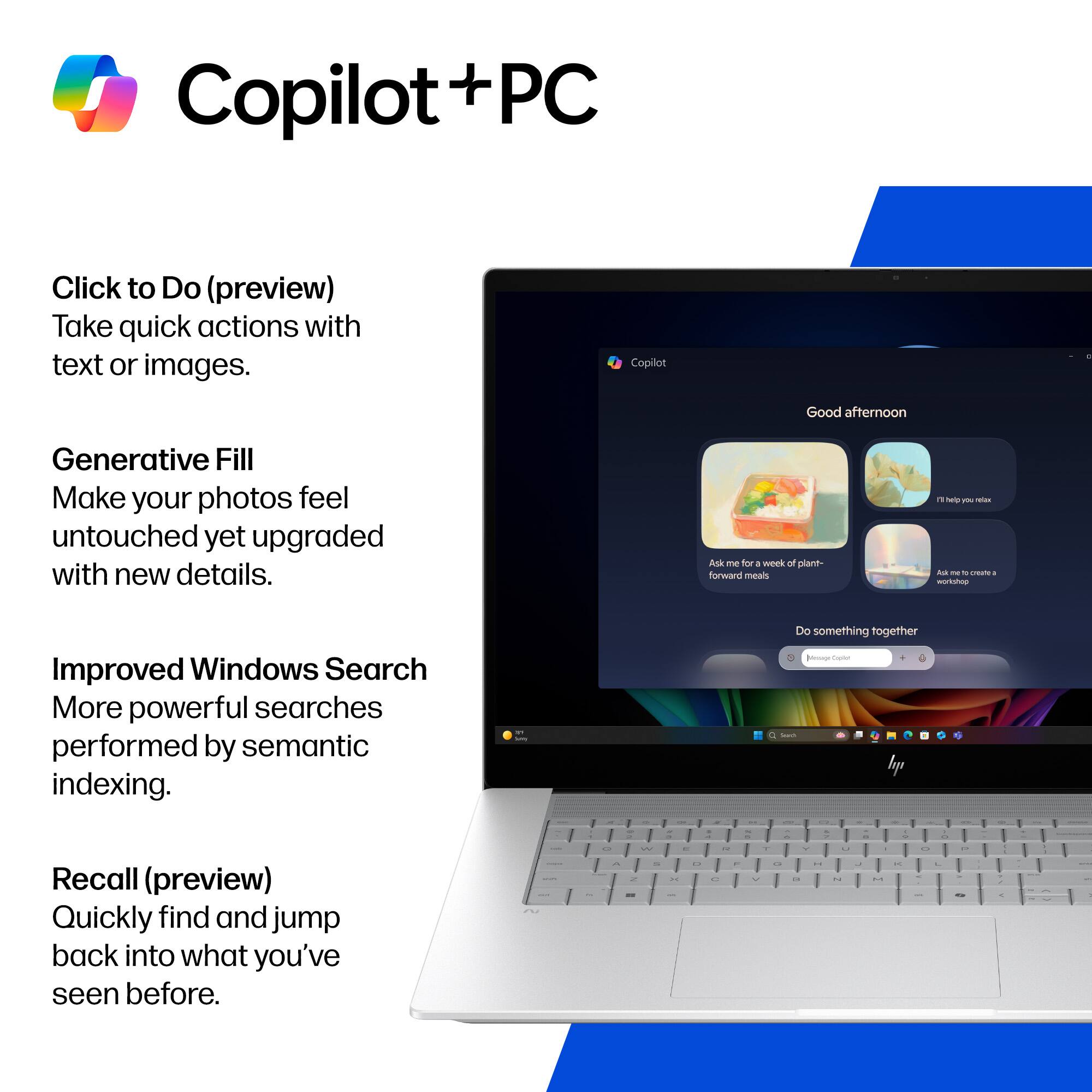 Copilot + PC

Click to Do (preview)
Take quick actions with text or images.

Generative Fill
Make your photos feel untouched yet upgraded with new details.

Improved Windows Search
More powerful searches performed by semantic indexing.

Recall (preview)
Quickly find and jump back into what you've seen before.