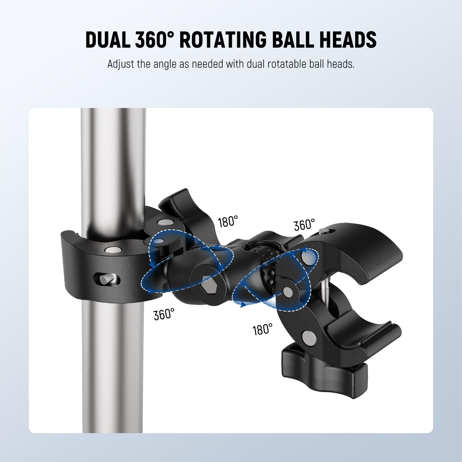 DUAL 360° ROTATING BALL HEADS  
Adjust the angle as needed with dual rotatable ball heads.