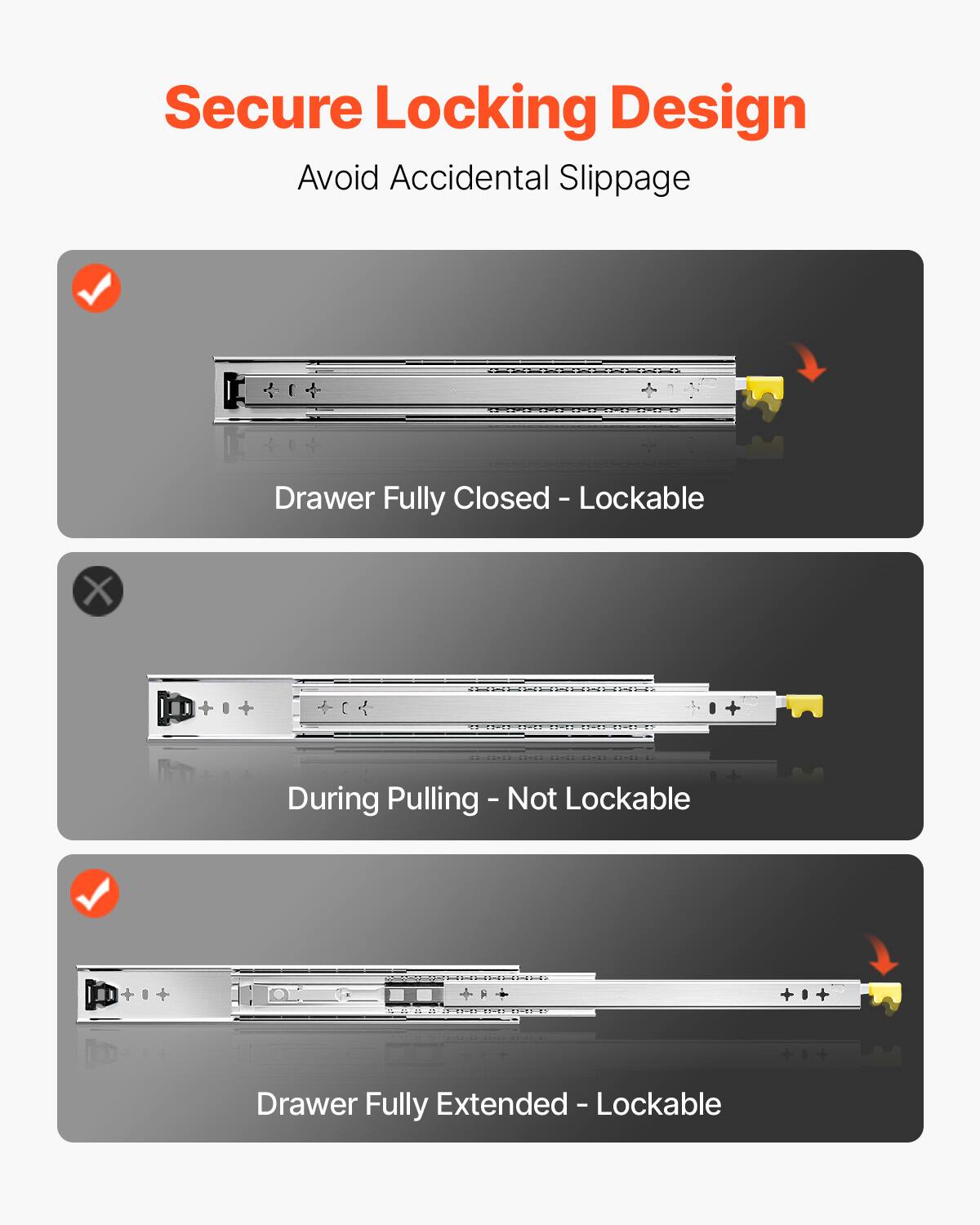 Secure Locking Design  
Avoid Accidental Slippage  

- Drawer Fully Closed - Lockable  
- During Pulling - Not Lockable  
- Drawer Fully Extended - Lockable