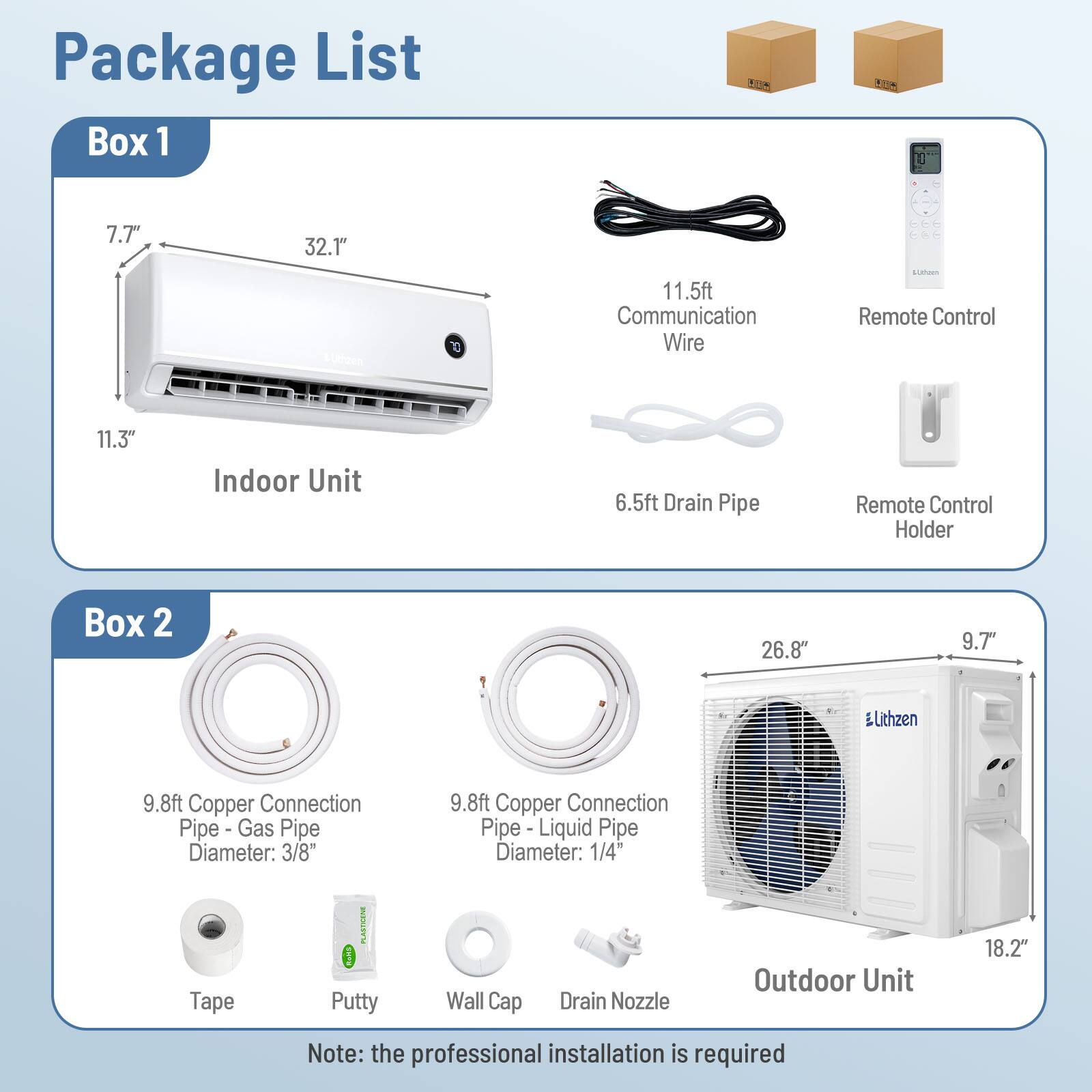 Package List

Box 1
- Indoor Unit: 7.7" x 32.1" x 11.3"
- 11.5ft Communication Wire
- 6.5ft Drain Pipe
- Remote Control
- Remote Control Holder

Box 2
- 9.8ft Copper Connection Pipe - Gas Pipe Diameter: 3/8"
- 9.8ft Copper Connection Pipe - Liquid Pipe Diameter: 1/4"
- Tape
- Putty
- Wall Cap
- Drain Nozzle
- Outdoor Unit: 26.8" x 9.7" x 18.2"

Note: the professional installation is required