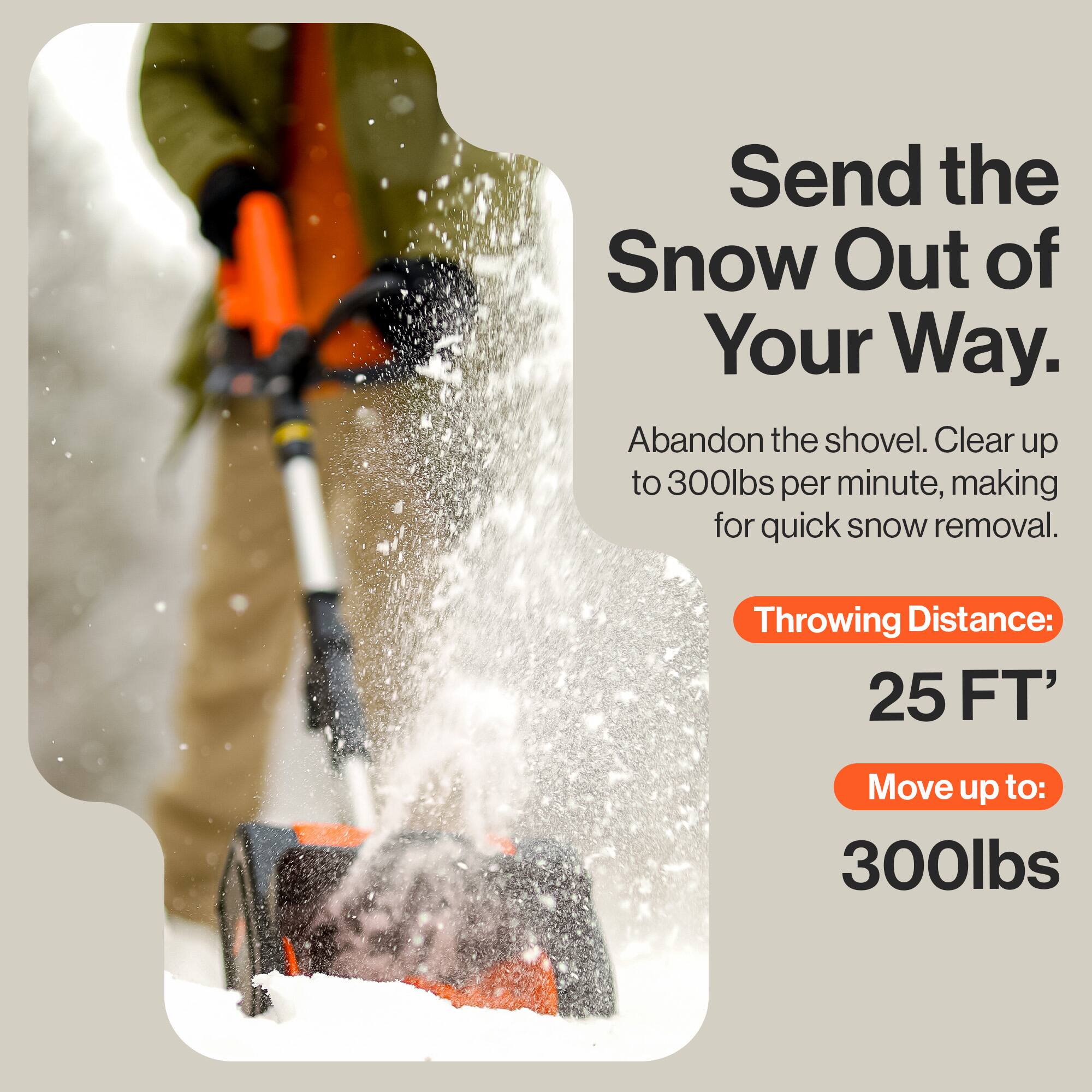 Send the Snow Out of Your Way.  
Abandon the shovel. Clear up to 300lbs per minute, making for quick snow removal.  

Throwing Distance: 25 FT'  
Move up to: 300lbs