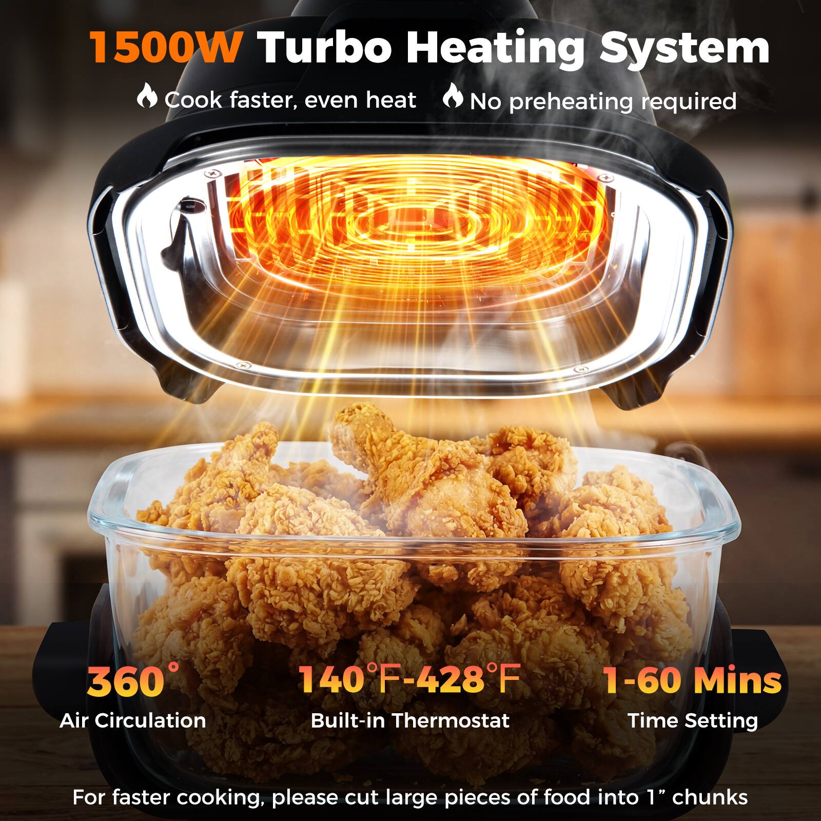 1500W Turbo Heating System  
- Cook faster, even heat  
- No preheating required  

360° Air Circulation  
140°F-428°F Built-in Thermostat  
1-60 Mins Time Setting  

For faster cooking, please cut large pieces of food into 1" chunks