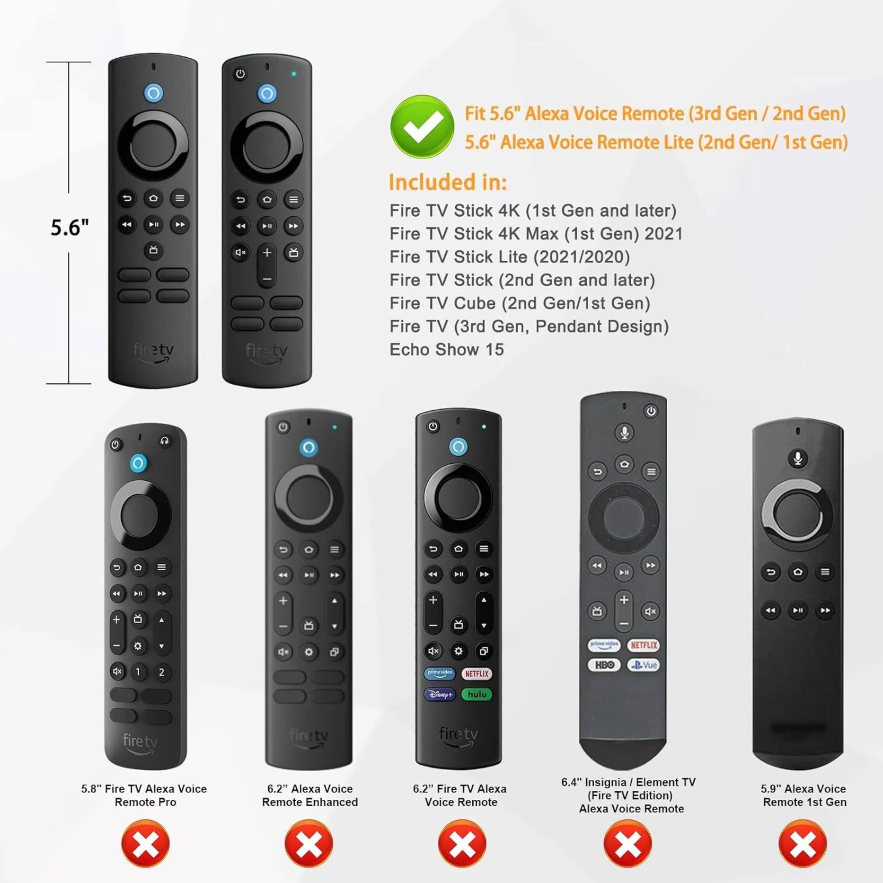 Fit 5.6" Alexa Voice Remote (3rd Gen / 2nd Gen)  
5.6" Alexa Voice Remote Lite (2nd Gen/ 1st Gen)  

Included in:  
Fire TV Stick 4K (1st Gen and later)  
Fire TV Stick 4K Max (1st Gen) 2021  
Fire TV Stick Lite (2021/2020)  
Fire TV Stick (2nd Gen and later)  
Fire TV Cube (2nd Gen/1st Gen)  
Fire TV (3rd Gen, Pendant Design)  
Echo Show 15  

5.8" Fire TV Alexa Voice Remote Pro  
6.2" Alexa Voice Remote Enhanced  
6.2" Fire TV Alexa Voice Remote  
6.4" Insignia / Element TV (Fire TV Edition) Alexa Voice Remote  
5.9" Alexa Voice Remote 1st Gen