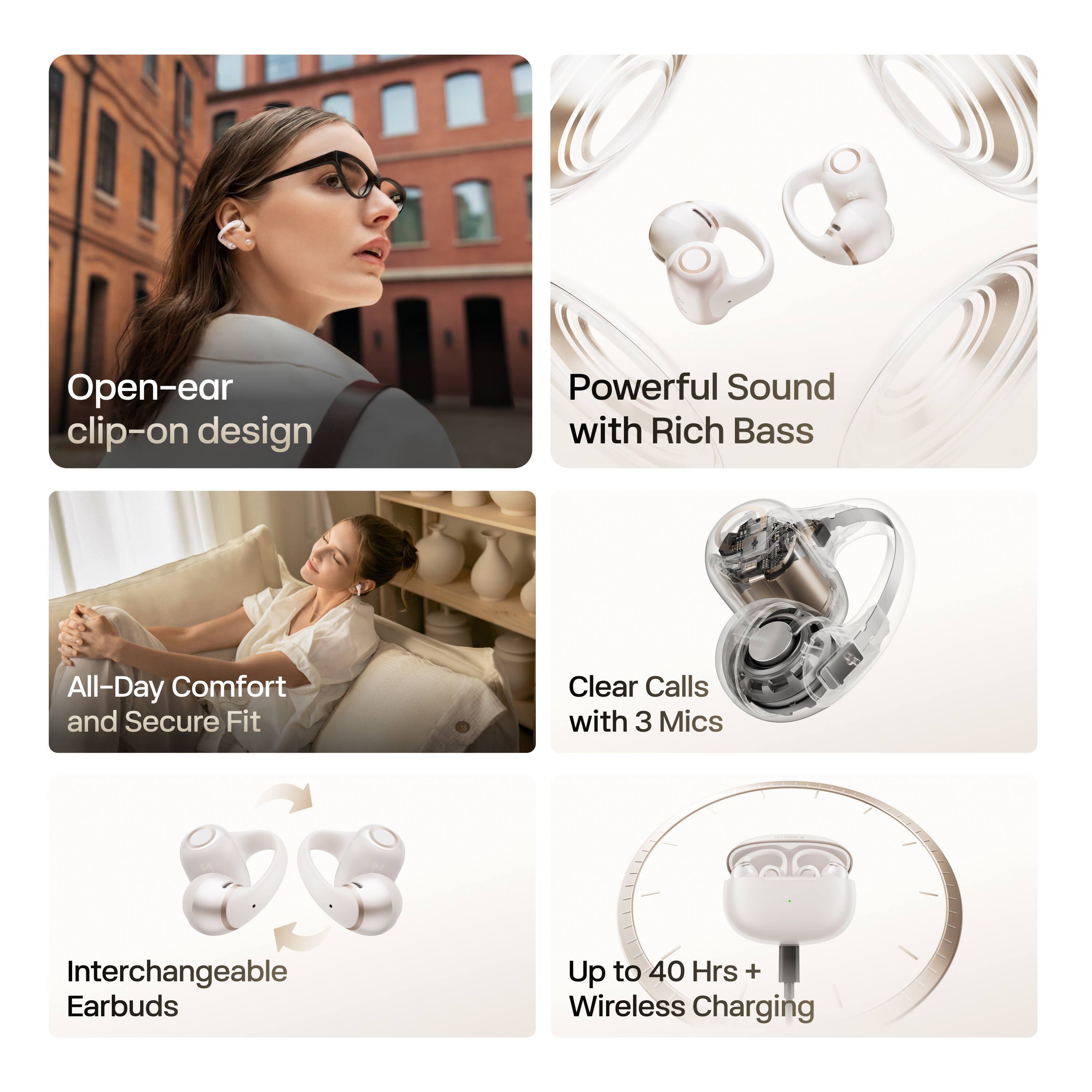 Open-ear clip-on design  
Powerful Sound with Rich Bass  
All-Day Comfort and Secure Fit  
Clear Calls with 3 Mics  
Interchangeable Earbuds  
Up to 40 Hrs + Wireless Charging