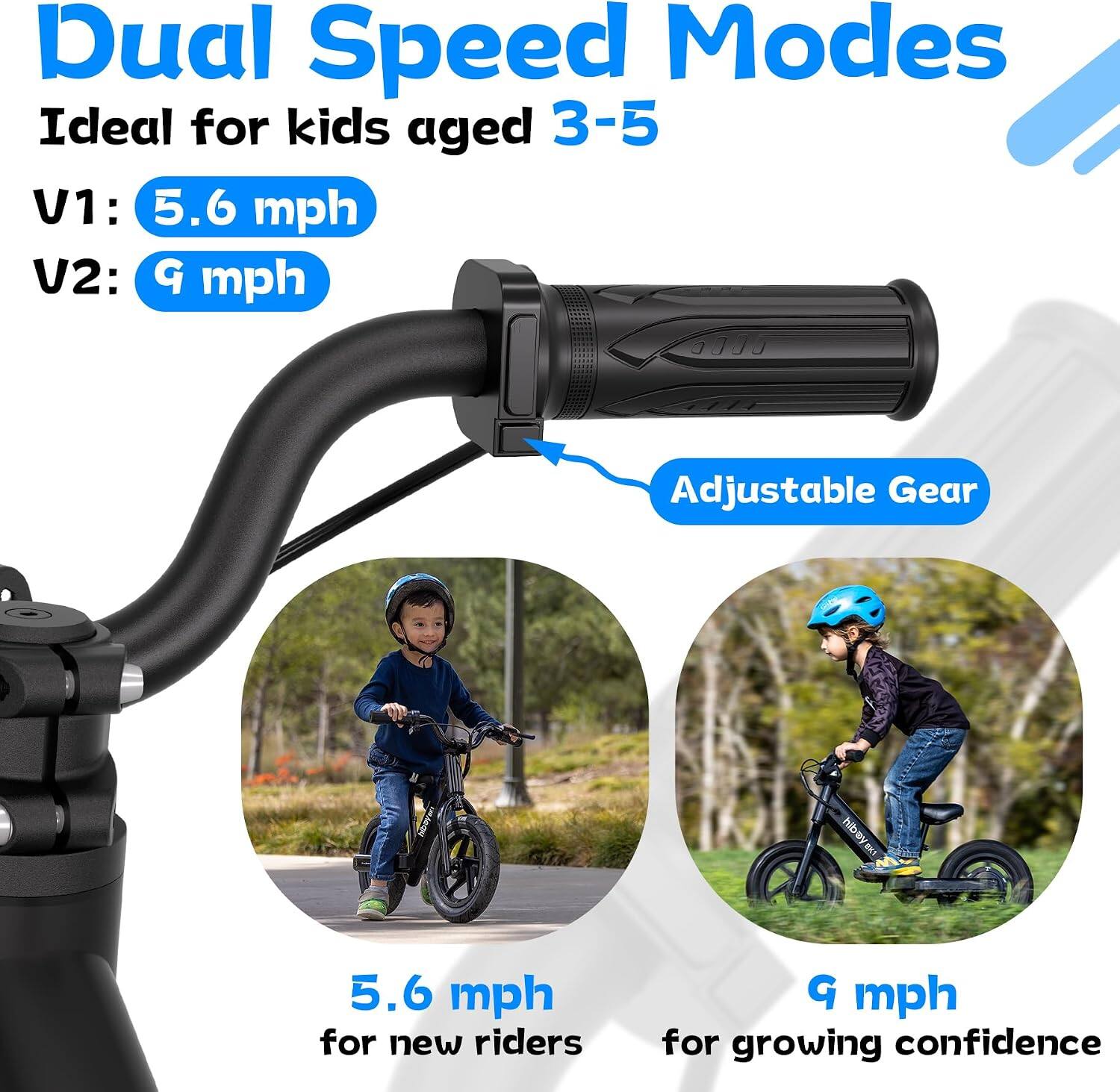 Dual Speed Modes  
Ideal for kids aged 3-5  
V1: 5.6 mph  
V2: 9 mph  

Adjustable Gear  

5.6 mph for new riders  
9 mph for growing confidence