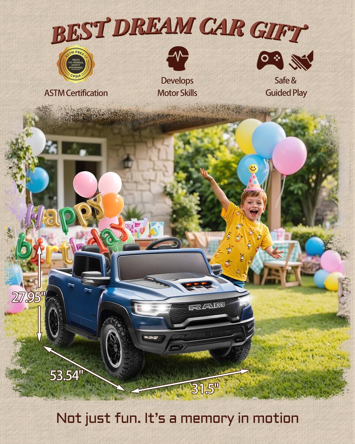 BEST DREAM CAR GIFT ASTM 963-13 CIO

ASTM Certification
Develops Motor Skills
Safe & Guided Play

Happy Birthday

27.95" RAM
53.54"
31.5"

Not just fun. It's a memory in motion