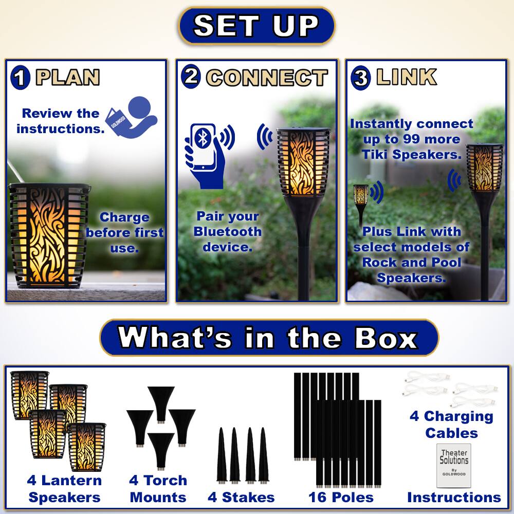 **SET UP**

1. **PLAN**
   - Review the instructions.
   - Charge before first use.

2. **CONNECT**
   - Pair your Bluetooth device.

3. **LINK**
   - Instantly connect up to 99 more Tiki Speakers.
   - Plus Link with select models of Rock and Pool Speakers.

**What's in the Box**

- 4 Lantern Speakers
- 4 Torch Mounts
- 4 Stakes
- 16 Poles
- 4 Charging Cables
- Instructions

Theater Solutions by SOLEWOO