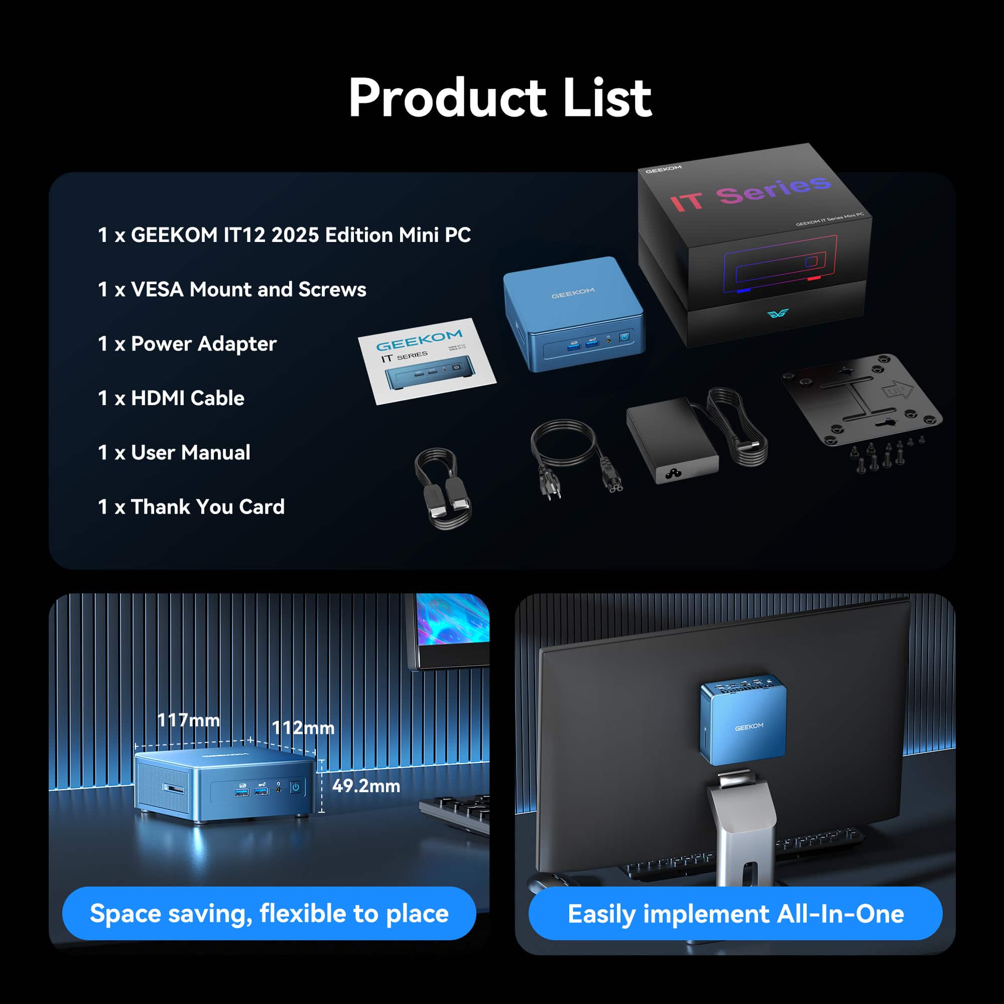 Product List
1 x GEEKOM IT12 2025 Edition Mini PC - IT Series
1 x VESA Mount and Screws
1 x Power Adapter
1 x HDMI Cable
1 x User Manual
1 x Thank You Card
Space saving, flexible to place
117mm 112mm 49.2mm
Easily implement All-In-One