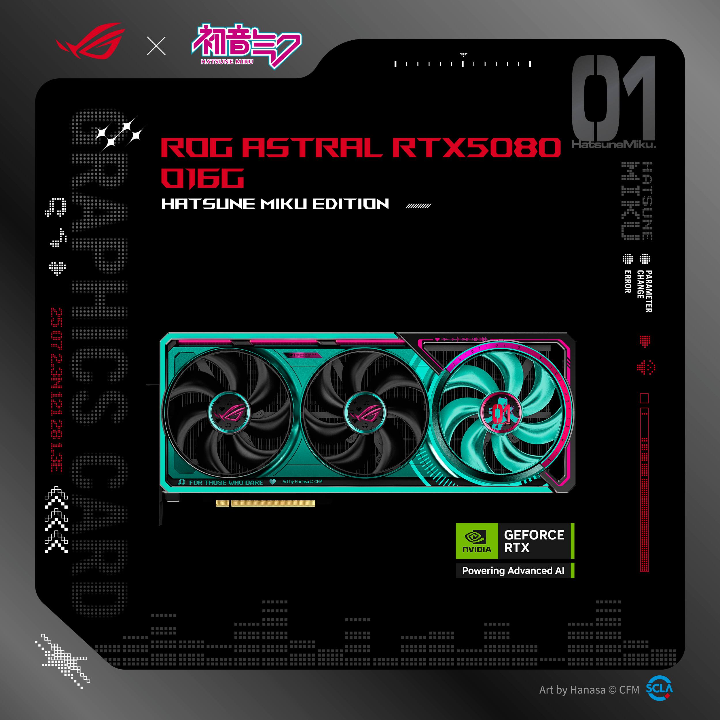 ROG ASTRAL RTX5080  
01GG  
HATSUNE MIKU EDITION  

HatsuneMiku  
HATSUNE MIKU EDITION  

GEFORCE RTX  
Powering Advanced AI  

FOR THOSE WHO DARE  
Art by Hanasa © CFM  

Art by Hanasa © CFM  
SCLA