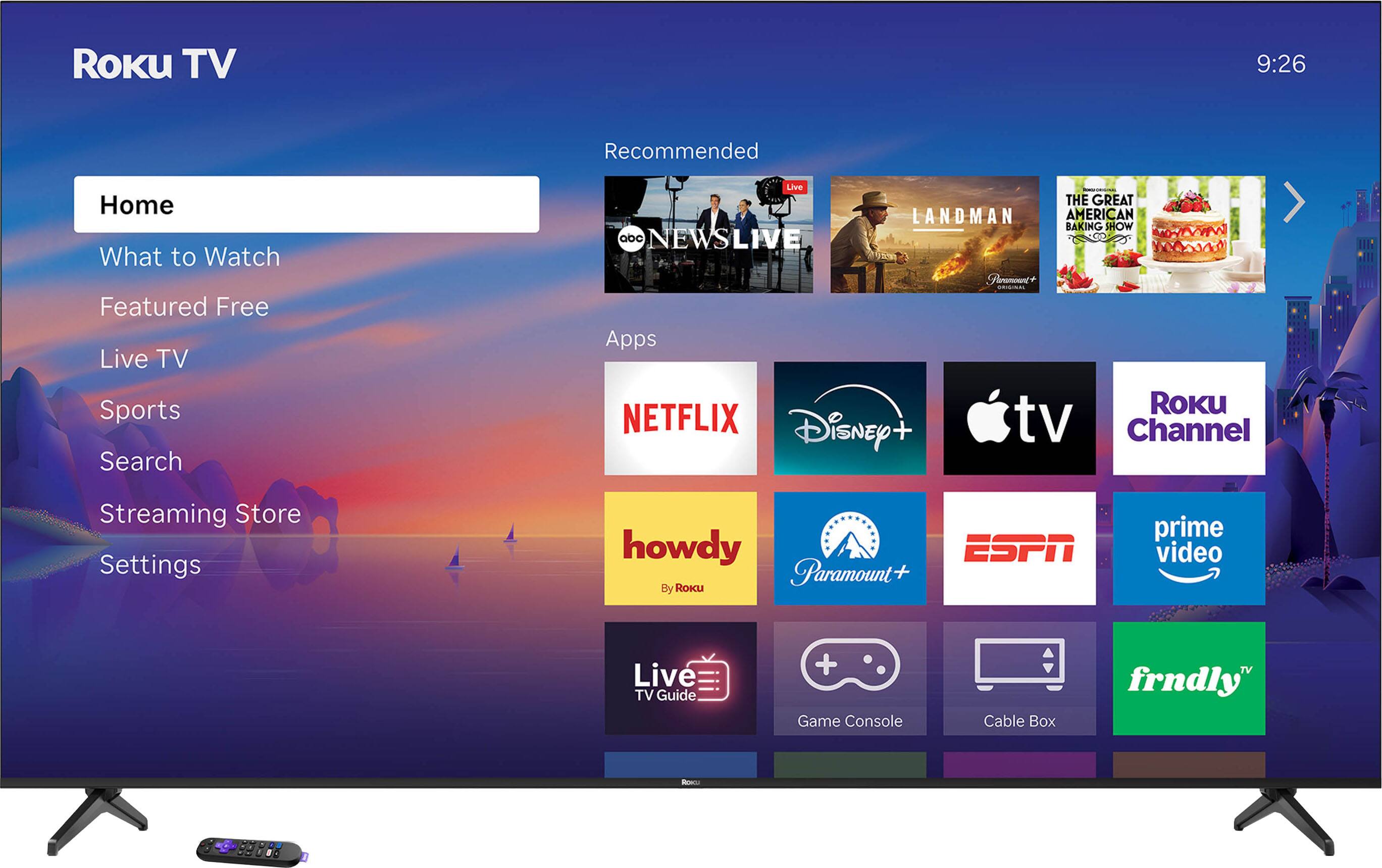 Roku TV  
9:26  

Home  
What to Watch  
Featured Free  
Live TV  
Sports  
Search  
Streaming Store  
Settings  

Recommended  
- ABC NEWS LIVE  
- LANDMAN  
- THE GREAT AMERICAN BAKING SHOW  

Apps  
- NETFLIX  
- Disney+  
- Apple TV  
- Roku Channel  
- howdy (By Roku)  
- Paramount+  
- ESPN  
- prime video  
- Live TV Guide  
- Game Console  
- Cable Box  
- frndly TV