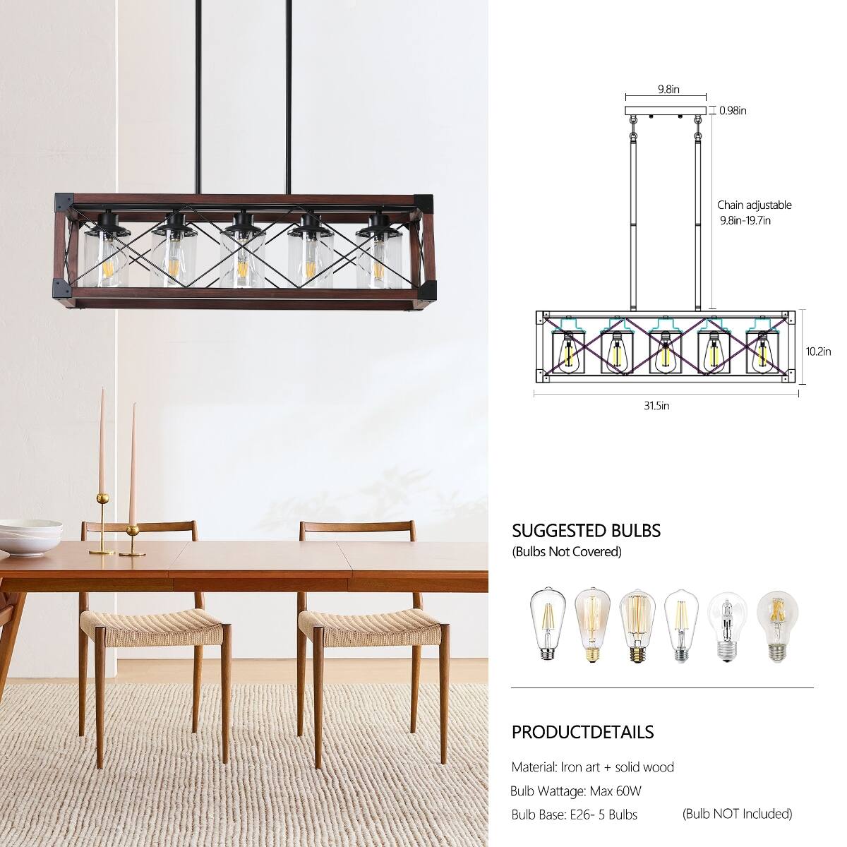 9.8in  
0.98in  
Chain adjustable 9.8in-19.7in  
10.2in  
31.5in  

SUGGESTED BULBS (Bulbs Not Covered)  

PRODUCT DETAILS  
Material: Iron art + solid wood  
Bulb Wattage: Max 60W  
Bulb Base: E26 - 5 Bulbs  
(Bulb NOT Included)