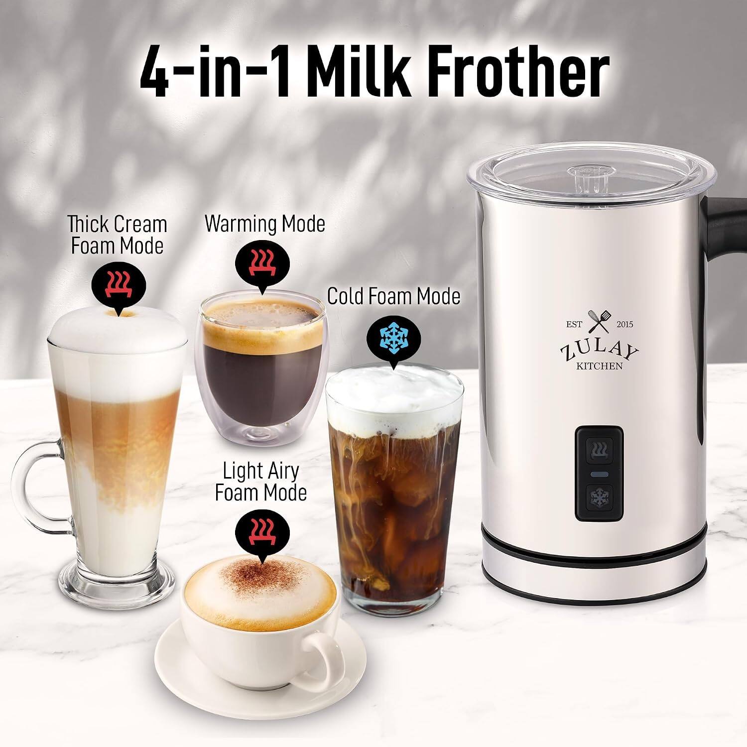 4-in-1 Milk Frother

Thick Cream Foam Mode
Warming Mode
Cold Foam Mode
Light Airy Foam Mode

EST 2015
ZULAY KITCHEN