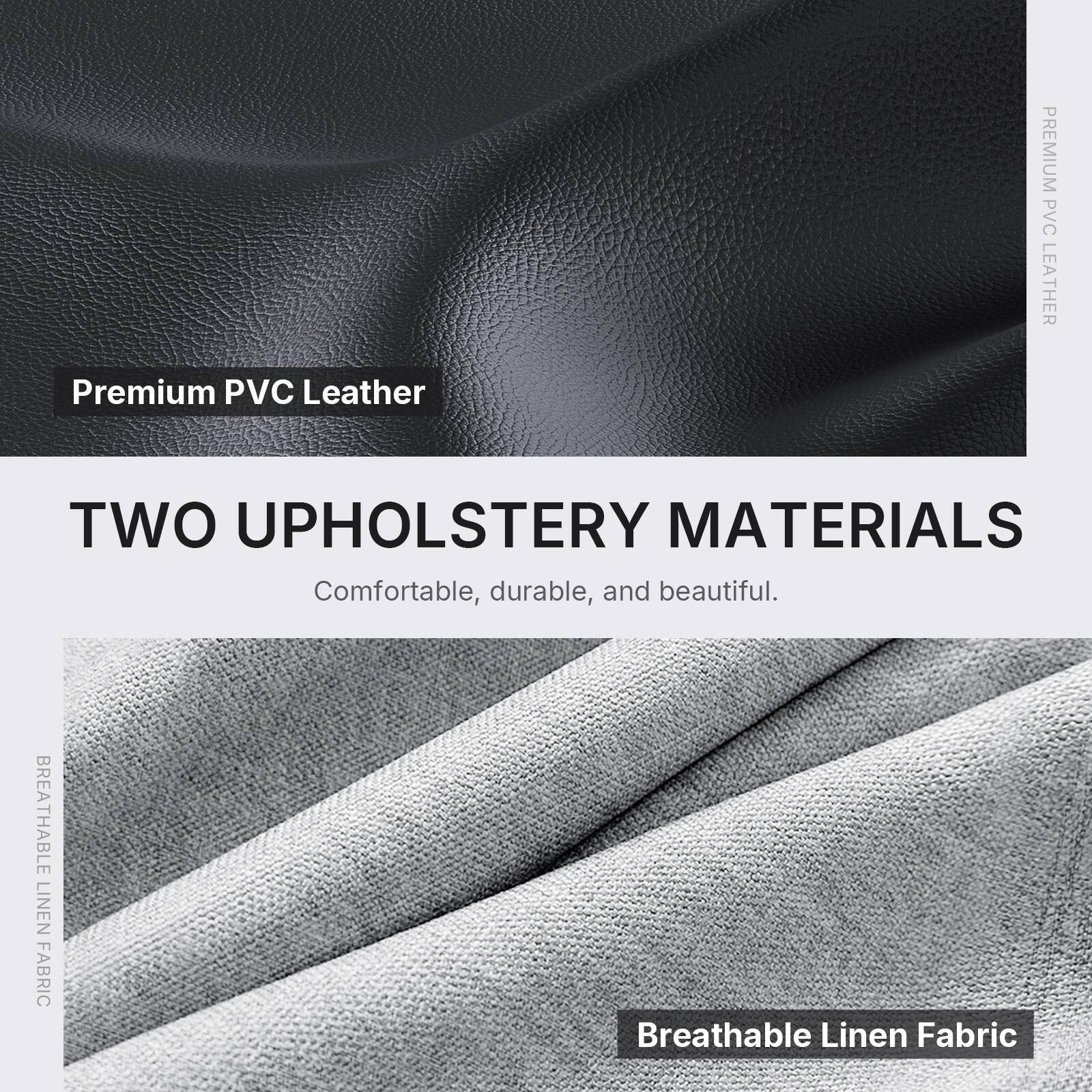 Premium PVC Leather

TWO UPHOLSTERY MATERIALS
Comfortable, durable, and beautiful.

BREATHABLE LINEN FABRIC
Breathable Linen Fabric