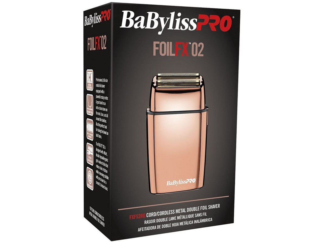 BaBylissPRO FOILFX 02  
FOILFX02  
BaBylissPRO DOUBLE FOIL SHAVER  
CORD/CORDLESS METAL DOUBLE FOIL SHAVES  
RASOIR DOUBLE LAME MÉTALLIQUE SANS FIL  
AFEITADORA DE DOBLE HOJA METÁLICA INALÁMBRICA  
FXFS2RG