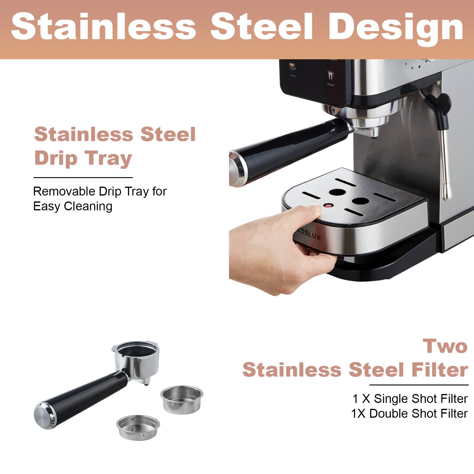 Stainless Steel Design - Stainless Steel Drip Tray: Removable Drip Tray for Easy Cleaning. SSLUX Two Stainless Steel Filters: 1 x Single Shot Filter, 1 x Double Shot Filter.