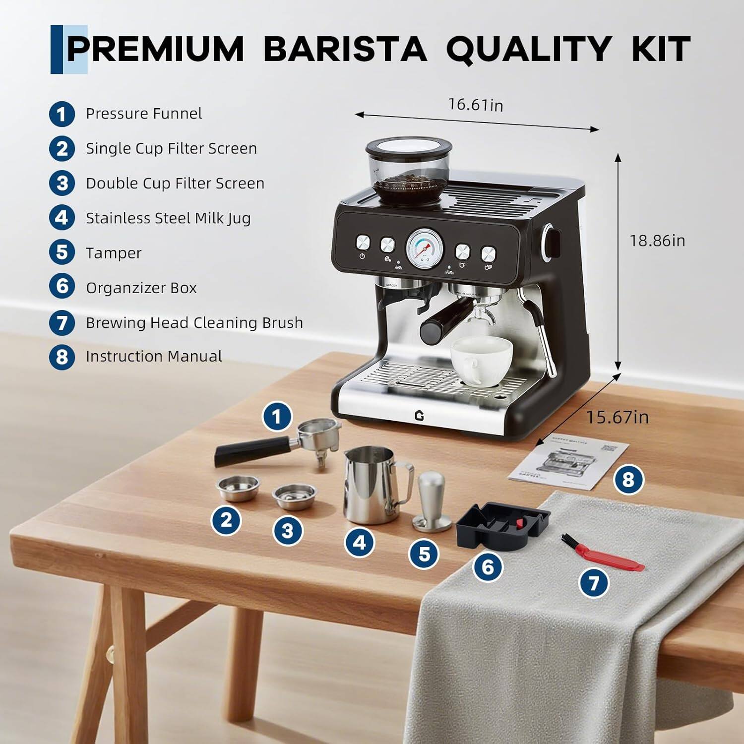 PREMIUM BARISTA QUALITY KIT

1. Pressure Funnel
2. Single Cup Filter Screen
3. Double Cup Filter Screen
4. Stainless Steel Milk Jug
5. Tamper
6. Organizer Box
7. Brewing Head Cleaning Brush
8. Instruction Manual

Dimensions:
- Width: 16.61in
- Height: 18.86in
- Depth: 15.67in