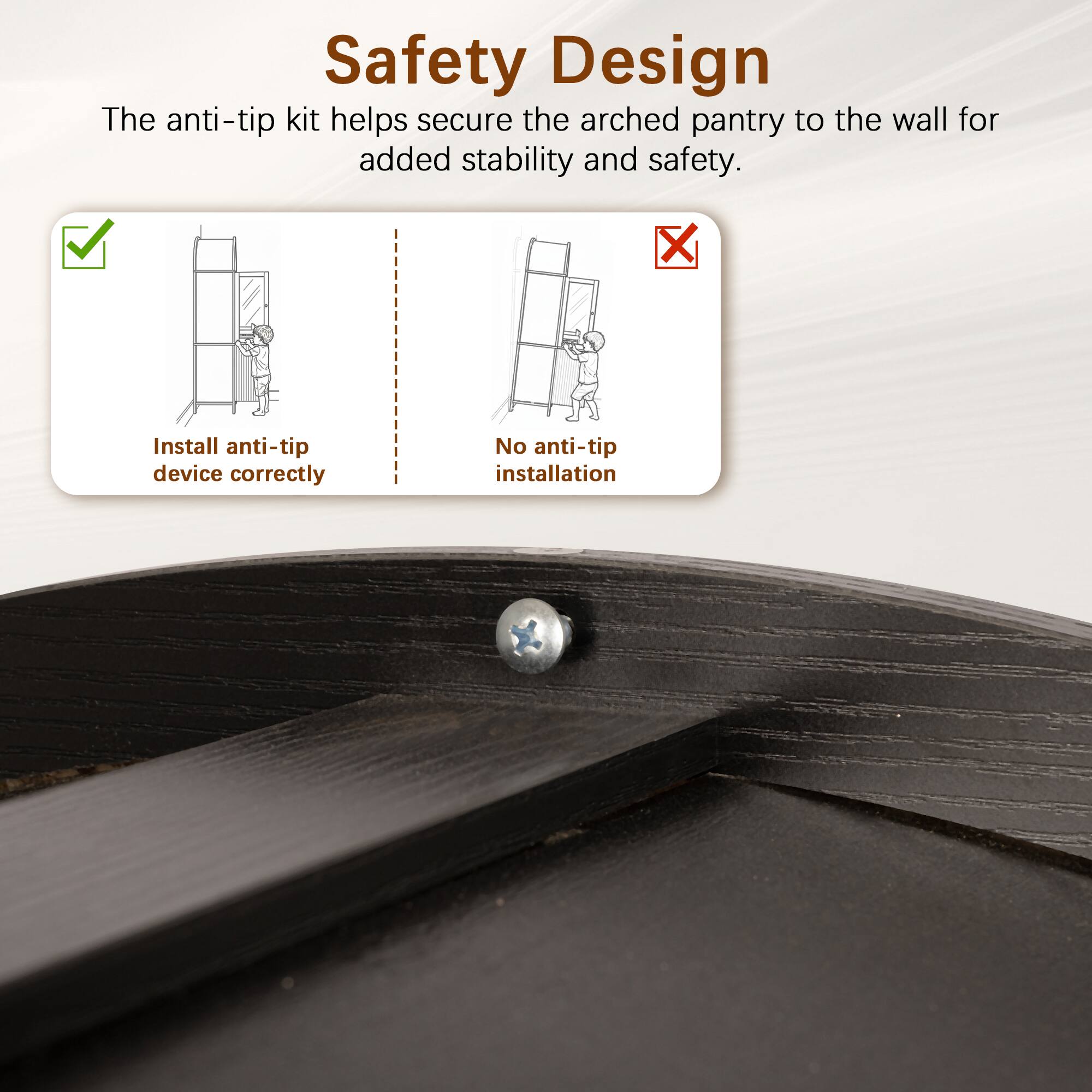 Safety Design  
The anti-tip kit helps secure the arched pantry to the wall for added stability and safety.  

- Install anti-tip device correctly  
- No anti-tip installation