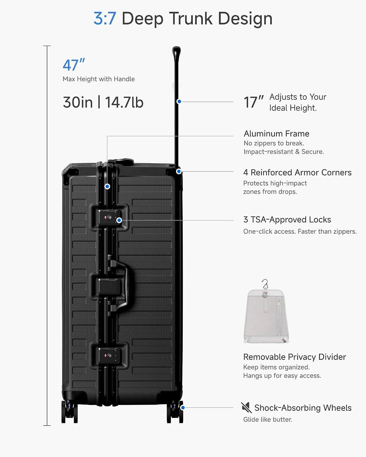 3:7 Deep Trunk Design  
47" Max Height with Handle  
30in | 14.7lb  
Adjusts to Your 17" Ideal Height.  
Aluminum Frame  
No zippers to break.  
Impact-resistant & Secure.  
4 Reinforced Armor Corners  
Protects high-impact zones from drops.  
3 TSA-Approved Locks  
One-click access. Faster than zippers.  
Removable Privacy Divider  
Keep items organized.  
Hangs up for easy access.  
Shock-Absorbing Wheels  
Glide like butter.