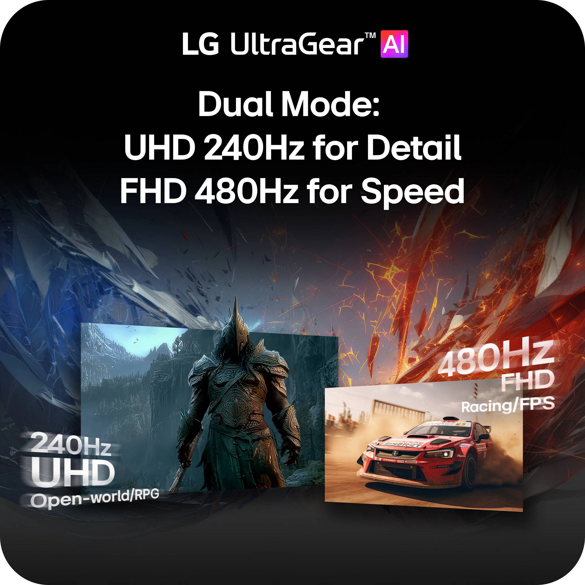 LG UltraGear™ AI

Dual Mode:
UHD 240Hz for Detail
FHD 480Hz for Speed

240Hz UHD Open-world/RPG
480Hz FHD Racing/FPS