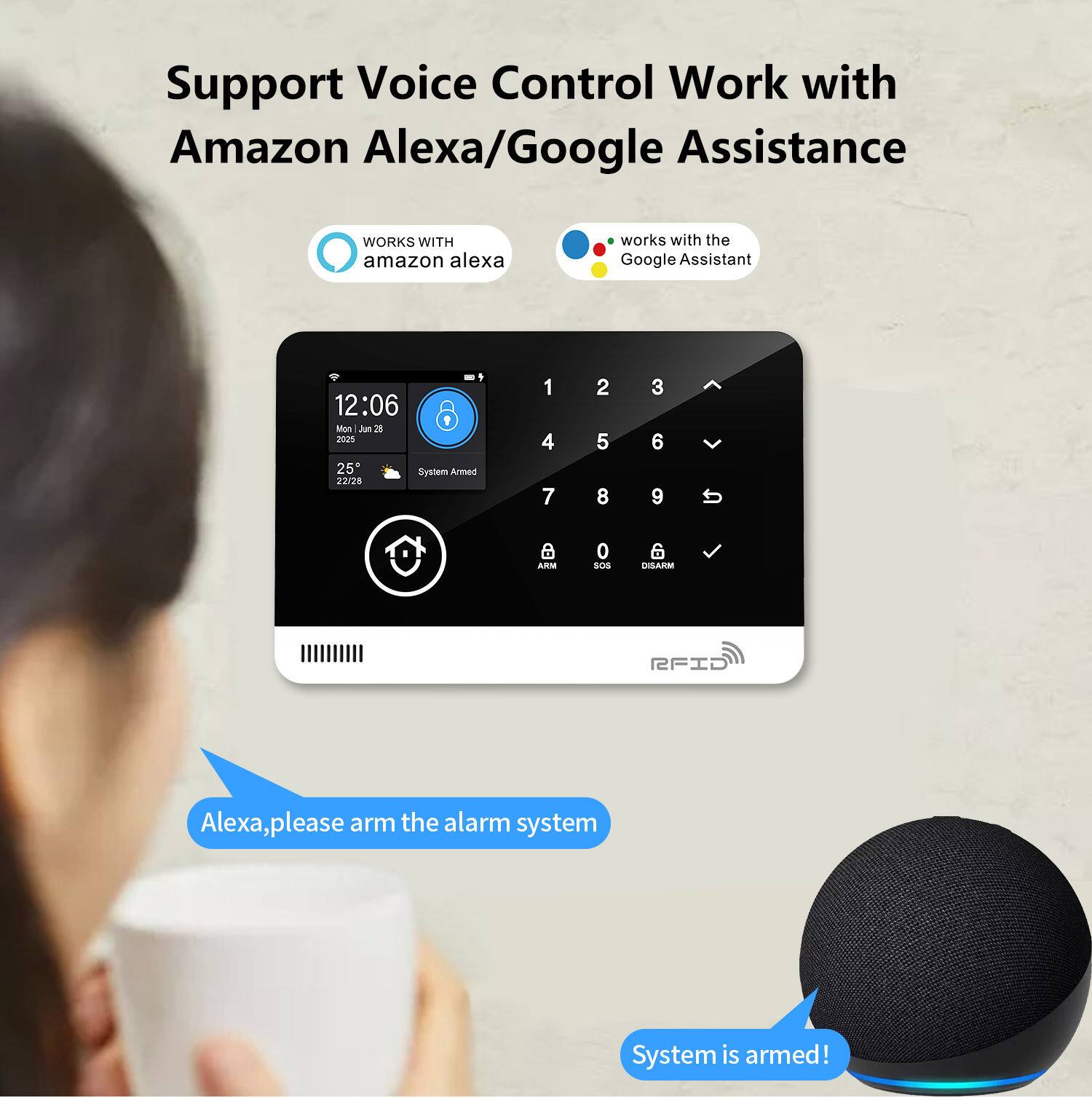 Support Voice Control Work with Amazon Alexa/Google Assistance

WORKS WITH amazon alexa

works with the Google Assistant

12:06
Mon Jun 26
2025
25°
System Armed
22/20

1 2 3
4 5 6
7 8 9
0

ARM
SOS
DISARM

RFID

Alexa, please arm the alarm system

System is armed!