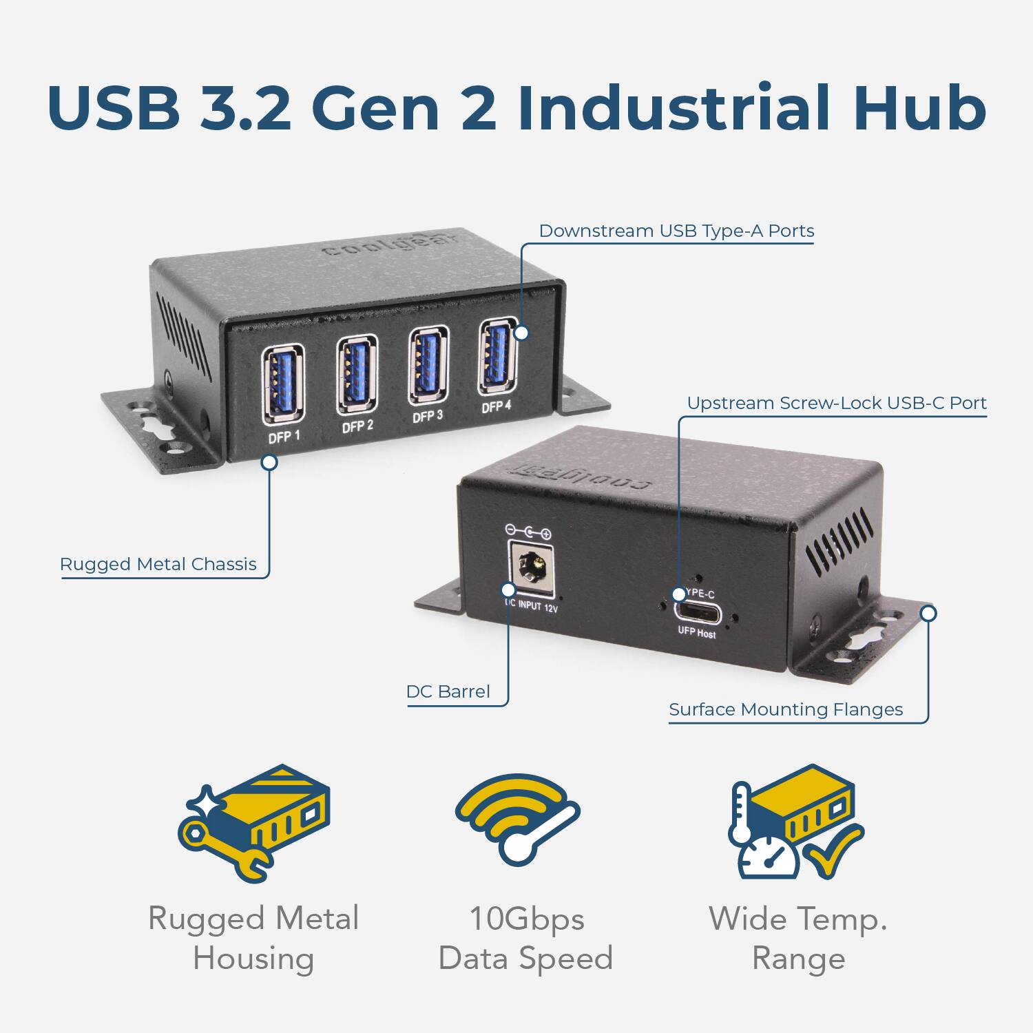 USB 3.2 Gen 2 Industrial Hub

- Downstream USB Type-A Ports: DFP 1, DFP 2, DFP 3, DFP 4
- Upstream Screw-Lock USB-C Port
- Rugged Metal Chassis
- DC Barrel
- Surface Mounting Flanges
- Rugged Metal Housing
- 10Gbps Data Speed
- Wide Temp. Range