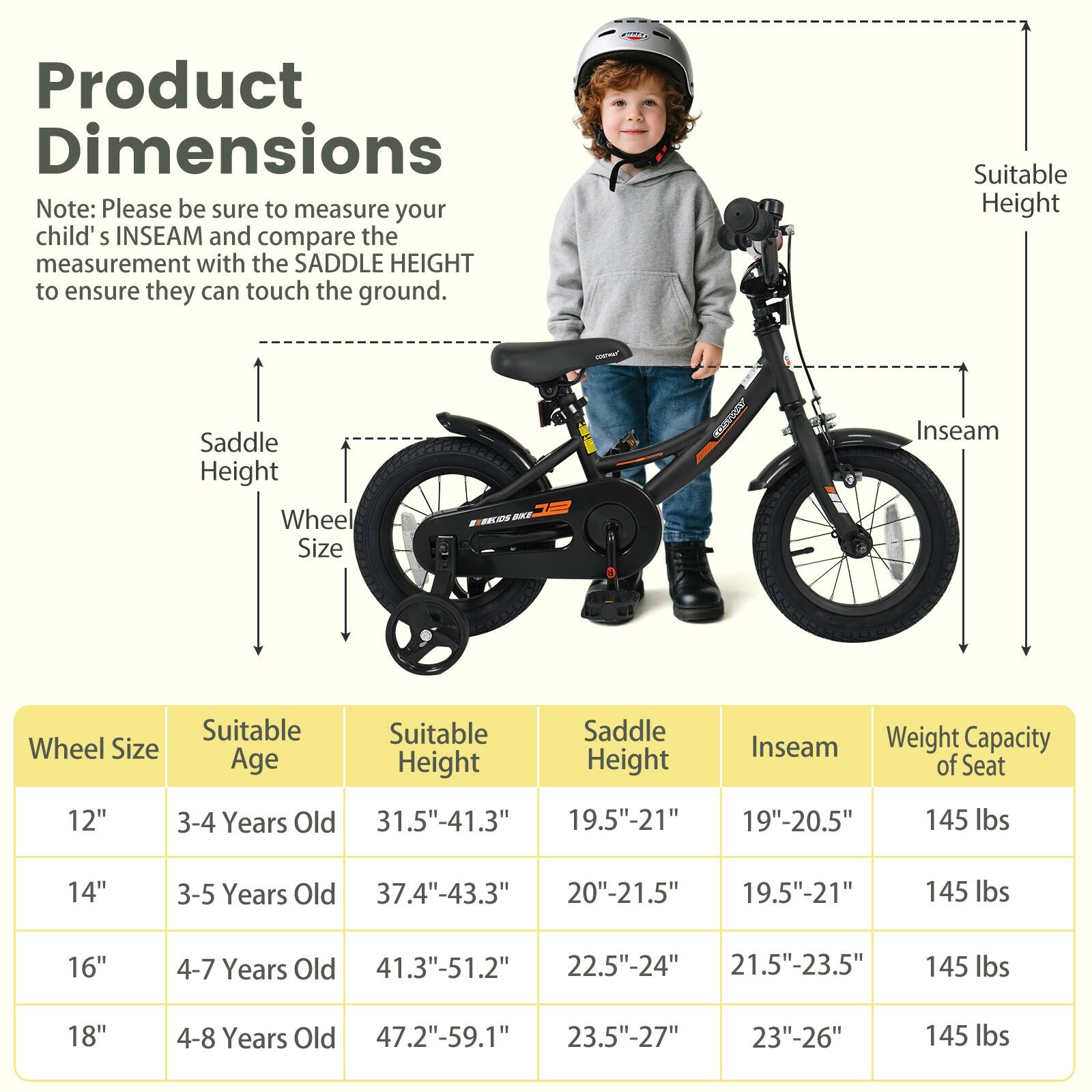 **Product Dimensions**

Note: Please be sure to measure your child's INSEAM and compare the measurement with the SADDLE HEIGHT to ensure they can touch the ground.

| Wheel Size | Suitable Age | Suitable Height | Saddle Height | Inseam | Weight Capacity of Seat |
|------------|-------------|----------------|--------------|--------|-----------------------|
| 12"        | 3-4 Years Old | 31.5"-41.3"     | 19.5"-21"     | 19"-20.5" | 145 lbs               |
| 14"        | 3-5 Years Old | 37.4"-43.3"     | 20"-21.5"     | 19.5"-21" | 145 lbs               |
| 16"        | 4-7 Years Old | 41.3"-51.2"     | 22.5"-24"     | 21.5"-23.5" | 145 lbs               |
| 18"        | 4-8 Years Old | 47
