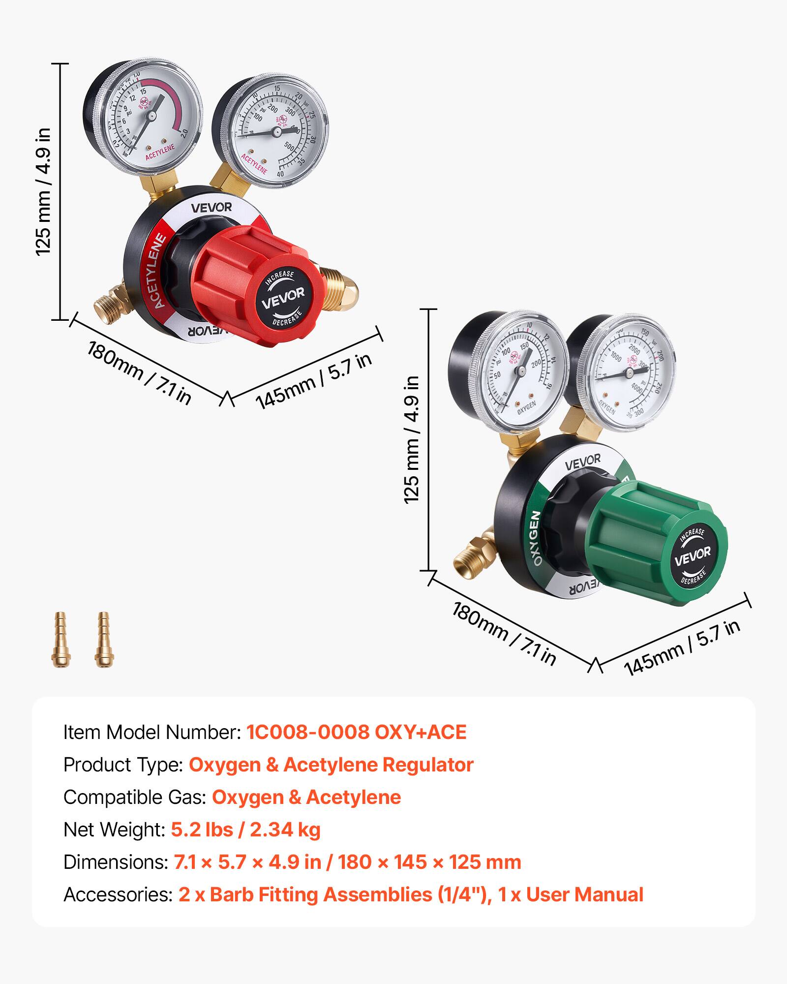 in 4.9 I mm 125 T TI a 2 - 280 3ad 100 ST 6 a 57 35 ACETYLENE AEETYLINE I VEVOR ACETYLENE VEVOR INCAIALE EVOR GECRLATE 180mm 5.7 in I 7.1 I in 145mm in 4.9 / mm 125 P 15e  1 2000 RN  200   OEYCEN EXTEIN 300 VEVOR OXYGEN INCRLASE VEVOR EVOR PECRATE 180mm I 5.7 in 7.1 I in 145mm

Item Model Number: 10008-0008 OXY+ACE
Product Type: Oxygen & Acetylene Regulator
Compatible Gas: Oxygen & Acetylene
Net Weight: 5.2 lbs / 2.34 kg
Dimensions: 7.1 x 5.7 x 4.9 in / 180 x 145 x 12