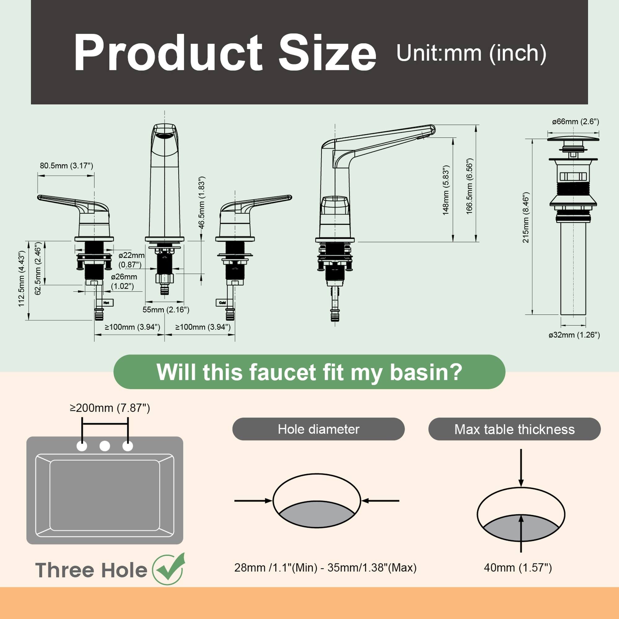 Product Size  
Unit: mm (inch)  
- 80.5mm (3.17")  
- 112.5mm (4.43")  
- 166mm (6.54")  
- 215mm (8.46")  
- 2200mm (7.87")  
- 26mm (1.02")  
- 55mm (2.16")  
- 62mm (2.44")  
- 100mm (3.94")  
- 148mm (5.83")  
- 166mm (6.54")  
- 215mm (8.46")  
- 2200mm (7.87")  
- 28mm (1.1") (Min)  
- 35mm (1.38") (Max)  
- 40mm (1.57")  

Will this faucet fit my basin?  
Three Hole  
Hole diameter: 28mm (1.1") (Min) - 35mm (1