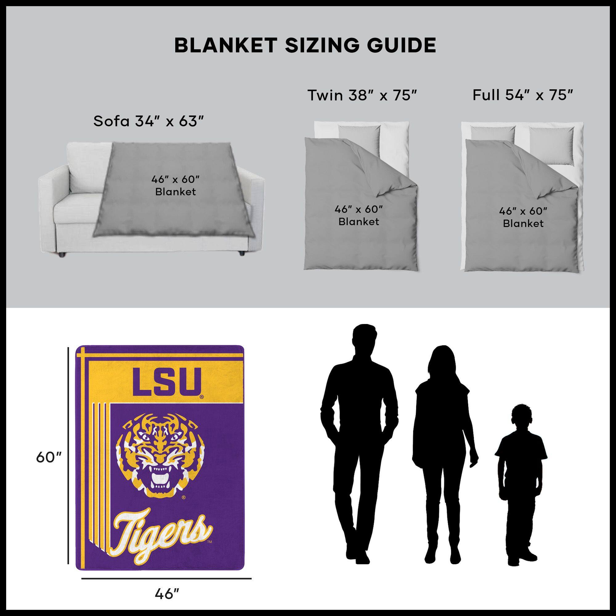 BLANKET SIZING GUIDE

Sofa 34" x 63"  
46" x 60" Blanket

Twin 38" x 75"  
46" x 60" Blanket

Full 54" x 75"  
46" x 60" Blanket

LSU Tigers  
46" x 60"