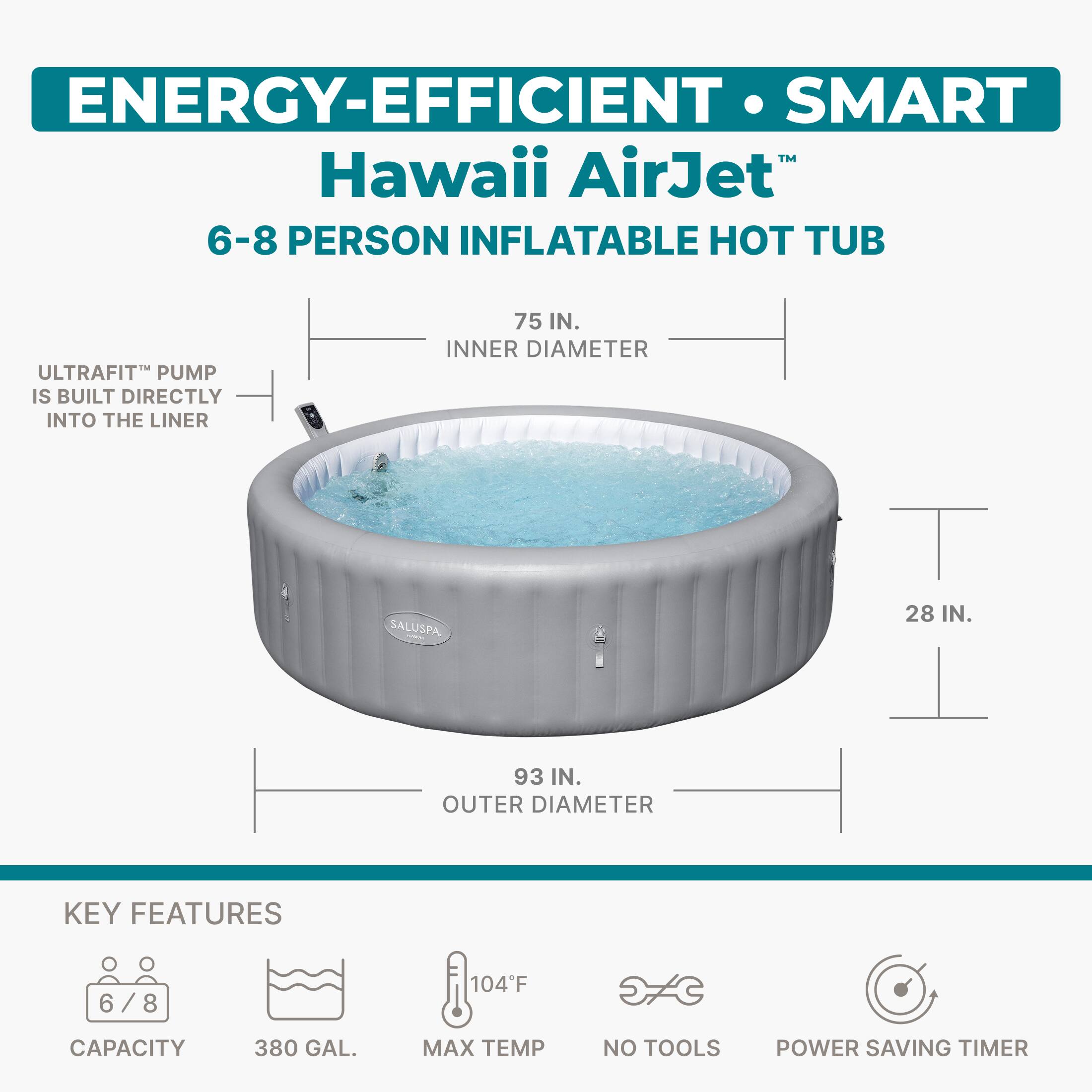 ENERGY-EFFICIENT • SMART  
Hawaii AirJet™  
6-8 PERSON INFLATABLE HOT TUB  

ULTRAFIT™ PUMP IS BUILT DIRECTLY INTO THE LINER  

75 IN. INNER DIAMETER  
28 IN.  
93 IN. OUTER DIAMETER  

KEY FEATURES  
6 / 8  
CAPACITY 380 GAL.  
MAX TEMP 104°F  
NO TOOLS  
POWER SAVING TIMER