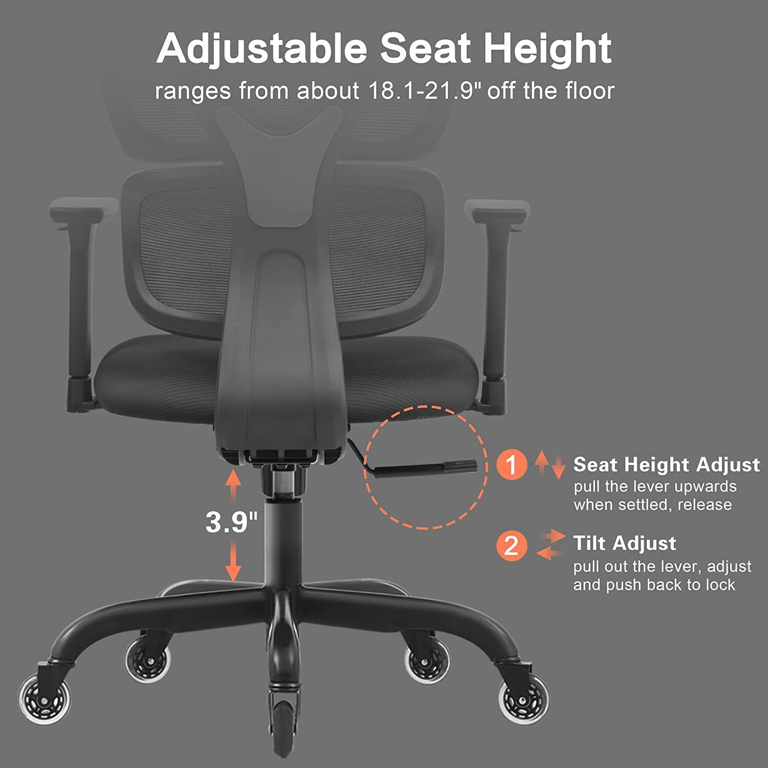 Adjustable Seat Height  
ranges from about 18.1-21.9" off the floor  

3.9"  

1. Seat Height Adjust  
pull the lever upwards when settled, release  

2. Tilt Adjust  
pull out the lever, adjust and push back to lock