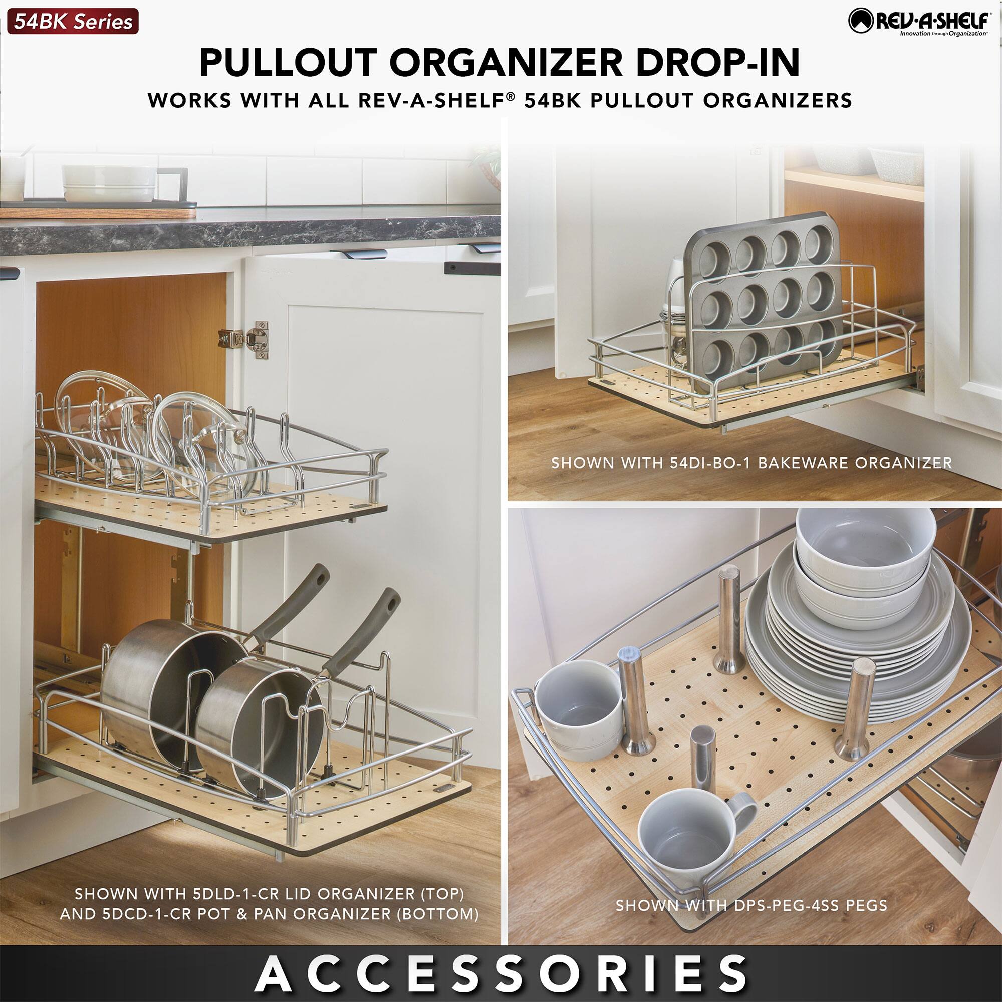 54BK Series  
PULLOUT ORGANIZER DROP-IN  
WORKS WITH ALL REV-A-SHELF 54BK PULLOUT ORGANIZERS  

SHOWN WITH 54DI-BO-1 BAKEWARE ORGANIZER  
SHOWN WITH 5LDL-1-CR LID ORGANIZER (TOP) AND 5DCD-1-CR POT & PAN ORGANIZER (BOTTOM)  
SHOWN WITH DPS-PEG-4SS PEGS  

ACCESSORIES