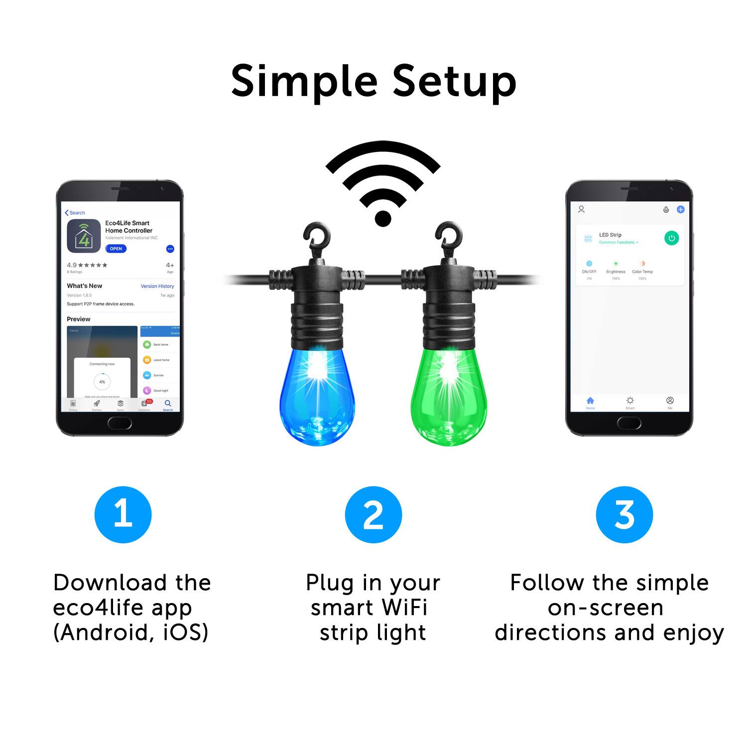 Simple Setup

1. Download the eco4life app (Android, iOS)
2. Plug in your smart WiFi strip light
3. Follow the simple on-screen directions and enjoy