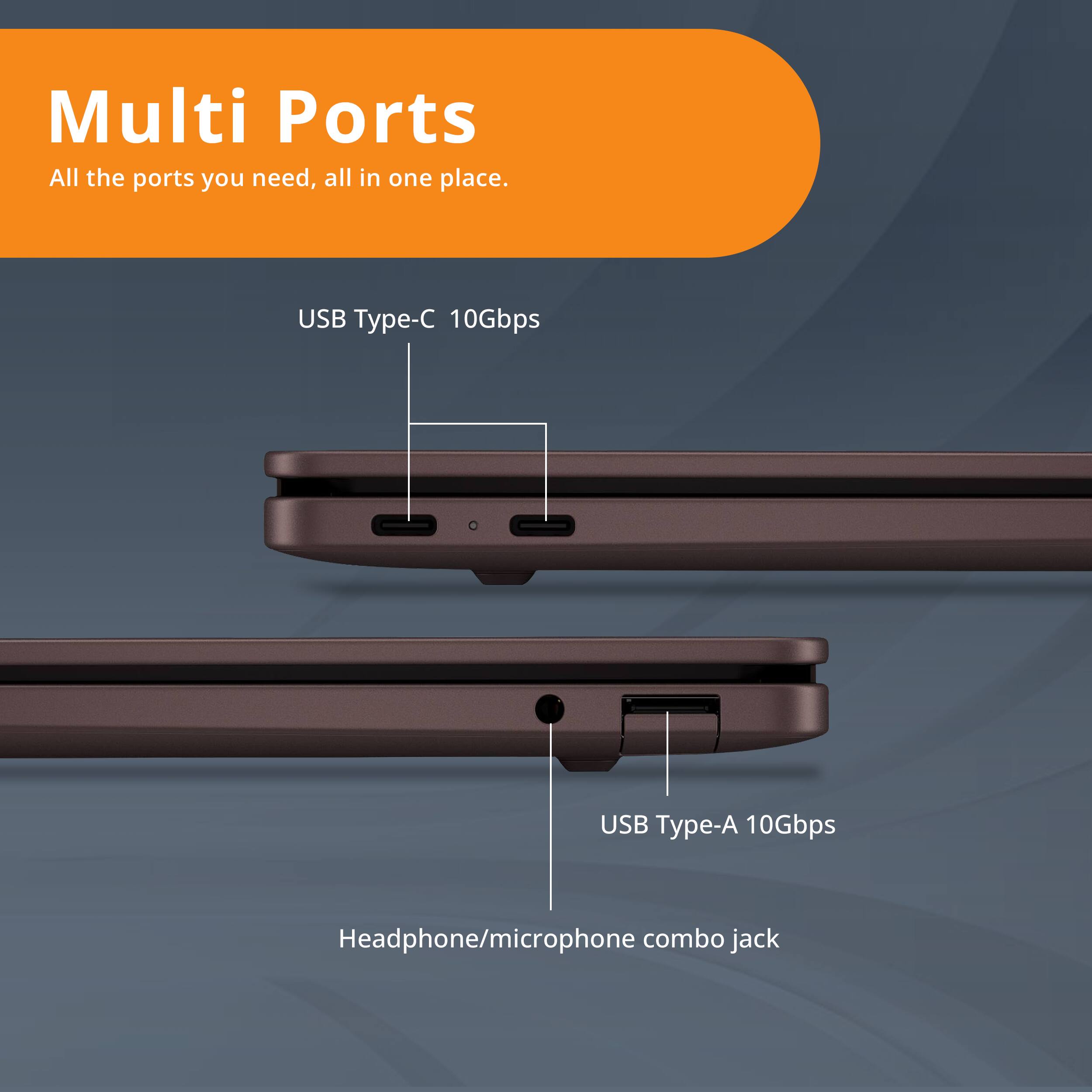 Multi Ports  
All the ports you need, all in one place.  

USB Type-C 10Gbps  
USB Type-A 10Gbps  
Headphone/microphone combo jack