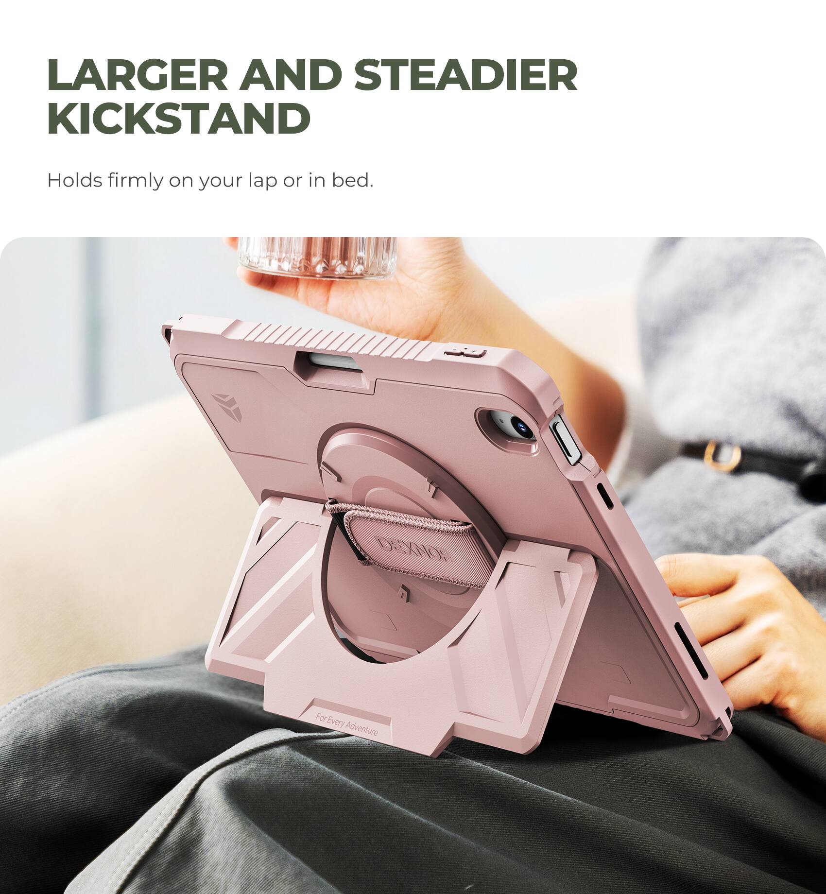 LARGER AND STEADIER KICKSTAND  
Holds firmly on your lap or in bed.  

DEXNOR  
For Every Adventure