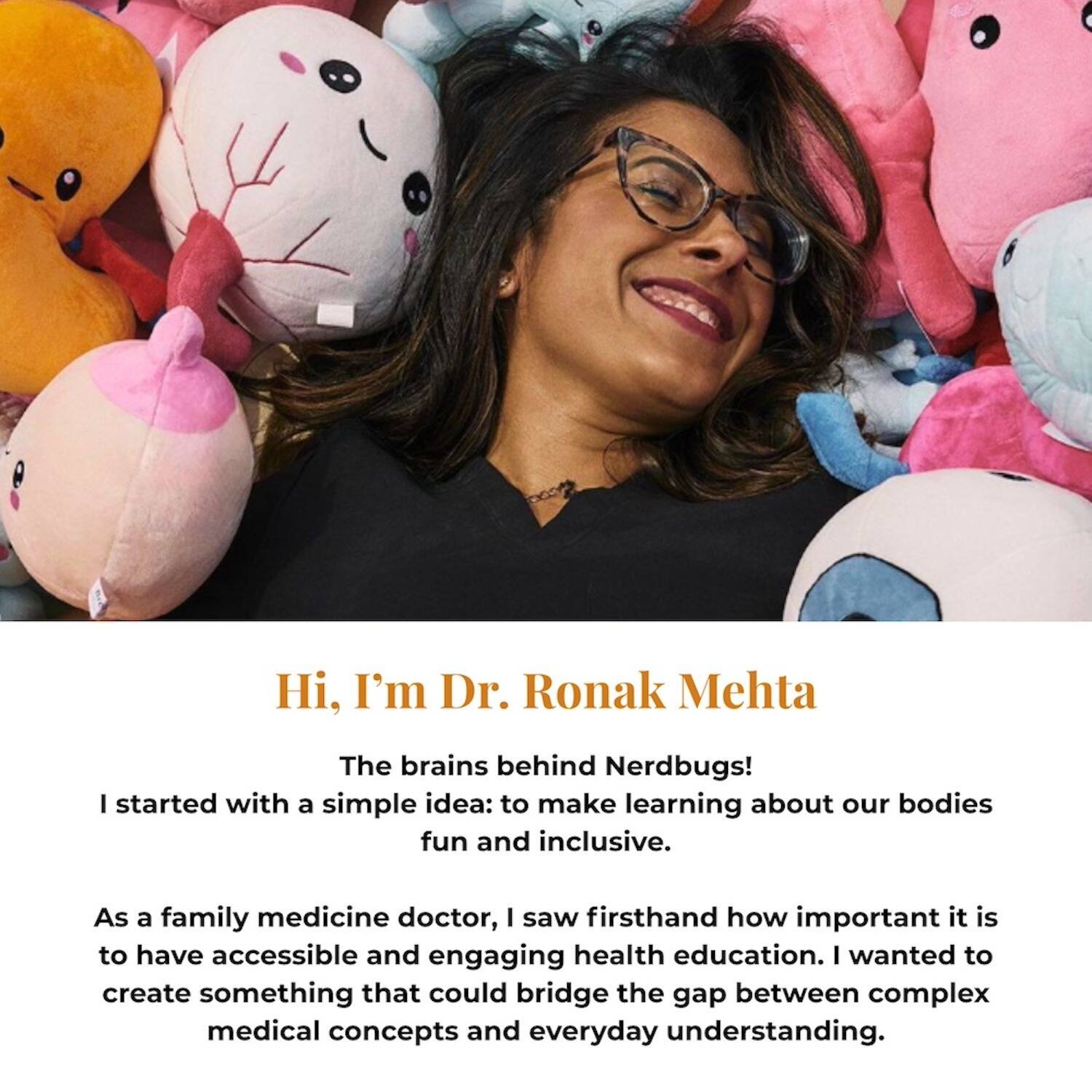 Hi, I'm Dr. Ronak Mehta

The brains behind Nerdbugs!

I started with a simple idea: to make learning about our bodies fun and inclusive.

As a family medicine doctor, I saw firsthand how important it is to have accessible and engaging health education. I wanted to create something that could bridge the gap between complex medical concepts and everyday understanding.