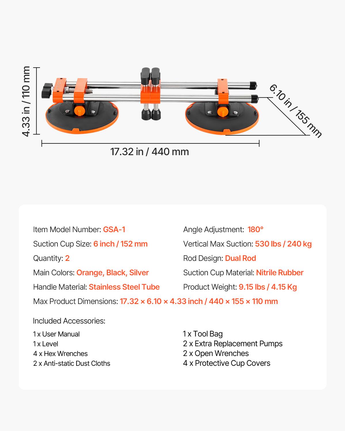 mm 110 / in 4.33 17.32 in / 440 mm 6. 10 in - 155 mm

Item Model Number: GSA-1  
Angle Adjustment: 180°  
Suction Cup Size: 6 inch / 152 mm  
Vertical Max Suction: 530 lbs / 240 kg  
Quantity: 2  
Rod Design: Dual Rod  
Main Colors: Orange, Black, Silver  
Suction Cup Material: Nitrile Rubber  
Handle Material: Stainless Steel Tube  
Product Weight: 9.15 lbs / 4.15 Kg  
Max Product Dimensions: 17.32 x 6.10 x 4.33 inch / 440 x 155 x 110 mm  

Included Accessories:  
1 x User Manual  
1 x Level  
4 x Hex Wrenches  
2 x Anti-static Dust Cloths  
1 x Tool Bag  
2 x Extra Replacement Pumps  
2 x Open Wrenches  
4 x Protective Cup Covers