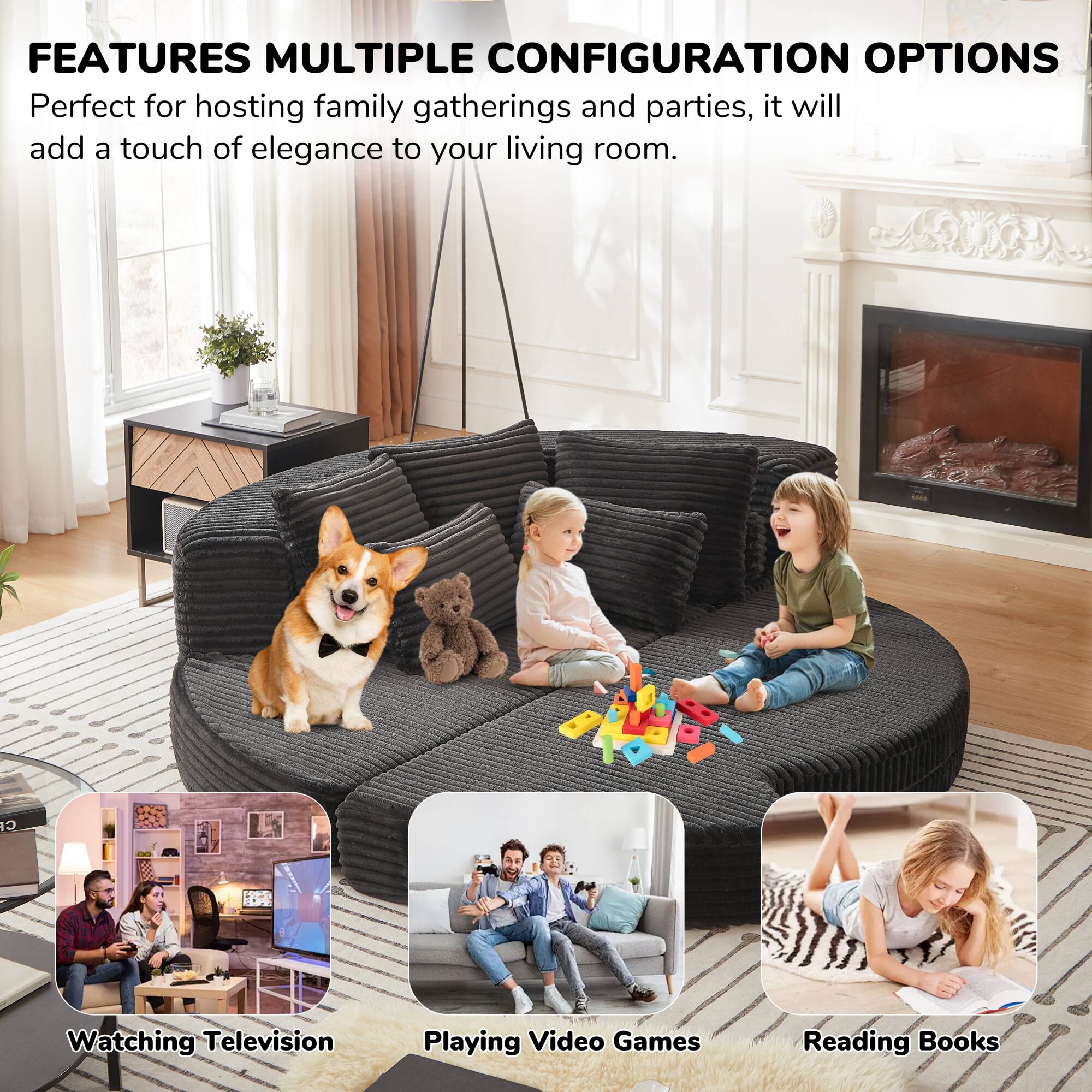 FEATURES MULTIPLE CONFIGURATION OPTIONS

Perfect for hosting family gatherings and parties, it will add a touch of elegance to your living room.

- Watching Television
- Playing Video Games
- Reading Books