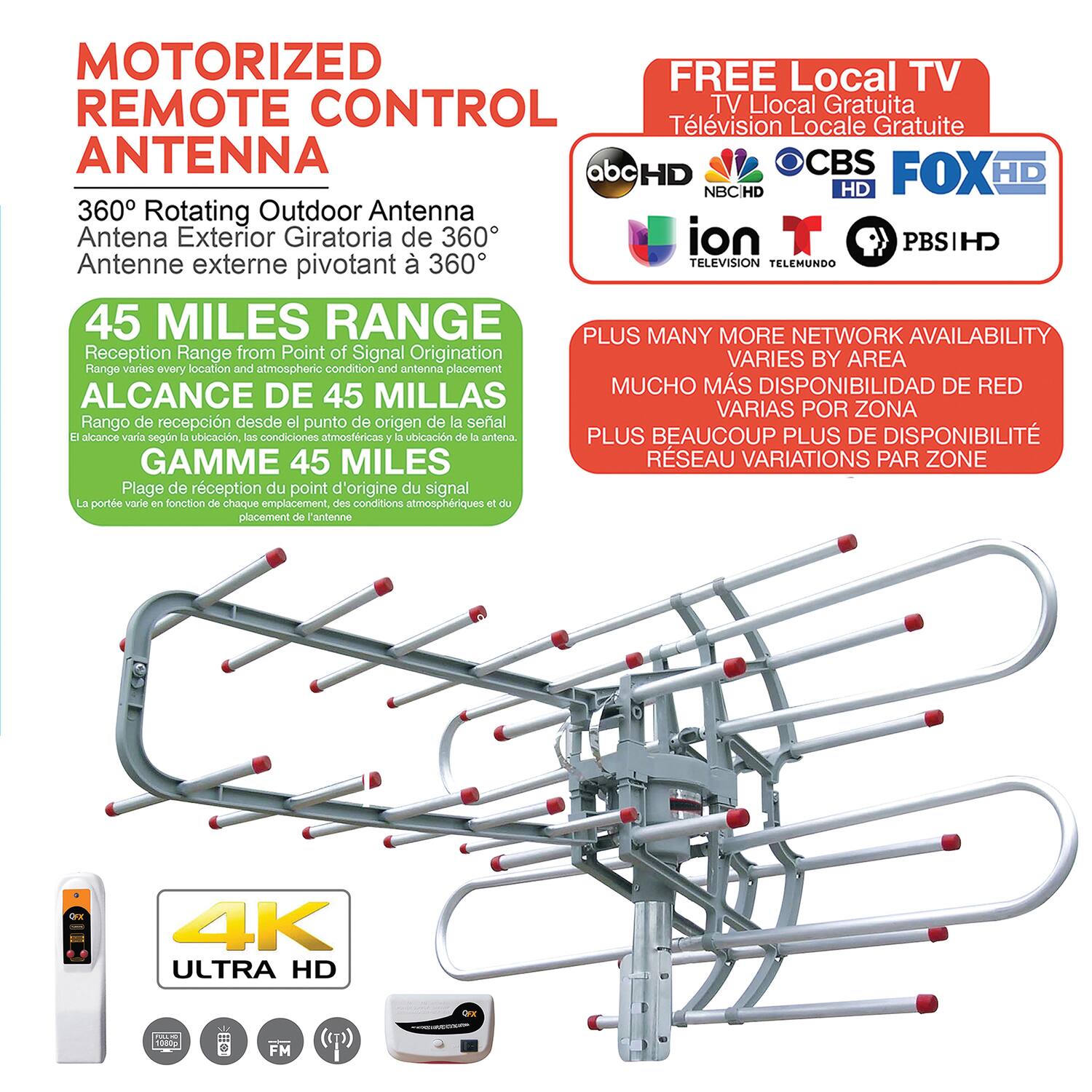 **MOTORIZED REMOTE CONTROL ANTENNA**

**360° Rotating Outdoor Antenna**  
Antena Exterior Giratoria de 360°  
Antenne externe pivotant à 360°

**45 MILES RANGE**  
Reception Range from Point of Signal Origination  
Rango de recepción desde el punto de origen de la señal  
GAMME 45 MILES  
La plage de réception du point d'origine du signal  

**FREE Local TV**  
Television Local Gratuite  
Télévision Locale Gratuite  

**PLUS MANY MORE NETWORK AVAILABILITY**  
VARIES BY AREA  
MUCHO MAS DISPONIBILIDAD DE RED  
VARIAS POR ZONA  
PLUS BEAUCOUP PLUS DE DISPONIBILITÉ  
RESEAU VARIATIONS PAR ZONE  

**4K ULTRA HD**  

**FM**  

**PLUS MANY MORE NETWORK AVAILABILITY**  
VARIES BY AREA  
MUCHO MAS DISPONIBILIDAD DE RED  
VARIAS POR ZONA  
PLUS BEAUCOUP PLUS DE DISPONIBILITÉ  
RESEAU VARIATIONS PAR ZONE  

**45 M