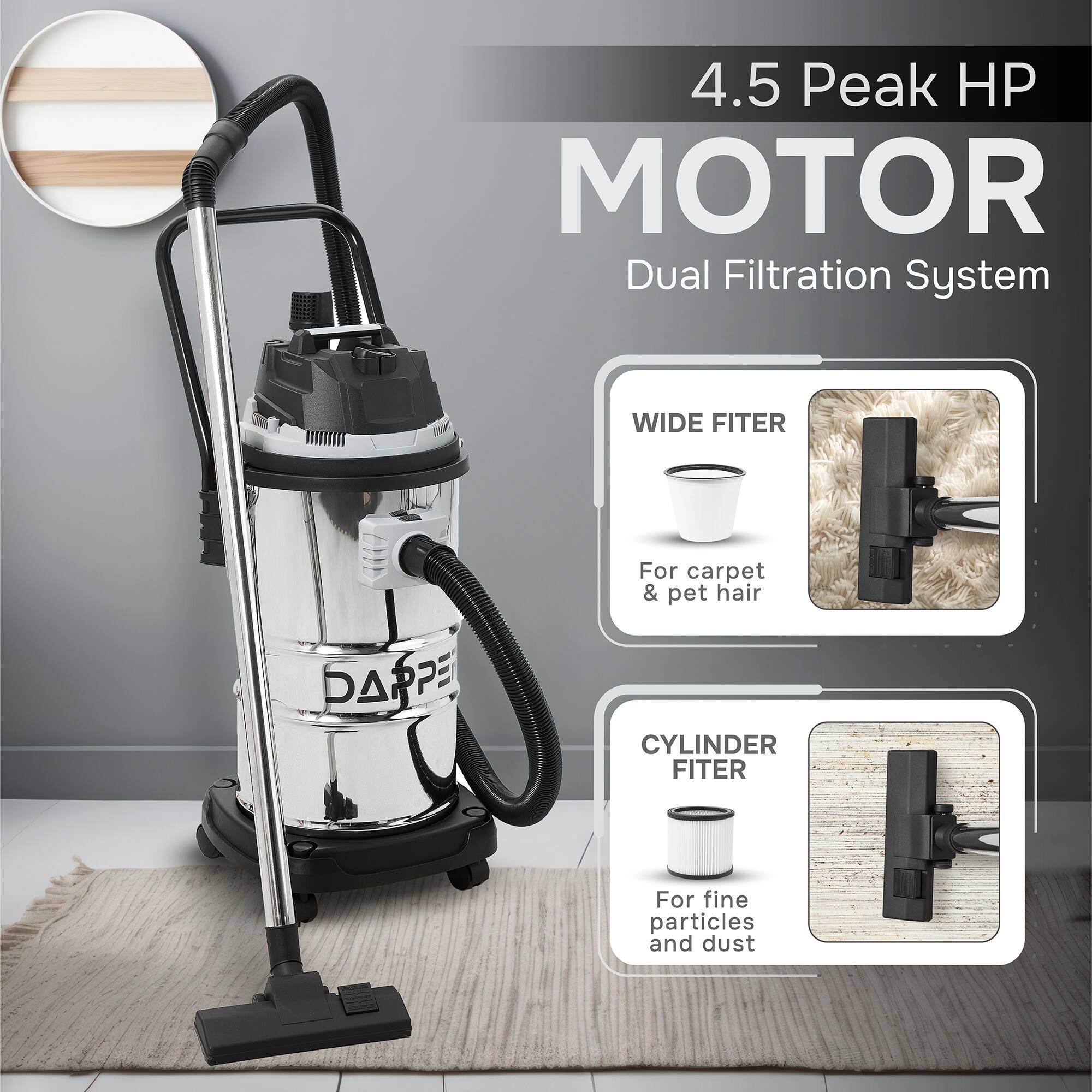 4.5 Peak HP MOTOR  
Dual Filtration System  
WIDE FITER  
For carpet & pet hair  
CYLINDER FITER  
For fine particles and dust