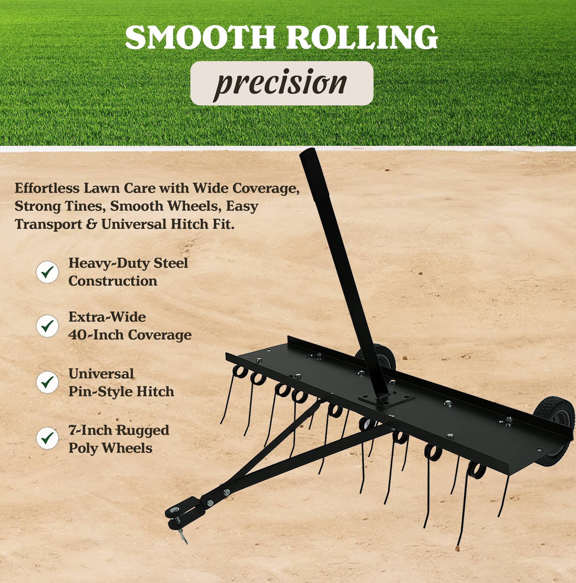 SMOOTH ROLLING precision

Effortless Lawn Care with Wide Coverage, Strong Tines, Smooth Wheels, Easy Transport & Universal Hitch Fit.

- Heavy-Duty Steel Construction
- Extra-Wide 40-Inch Coverage
- Universal Pin-Style Hitch
- 7-Inch Rugged Poly Wheels
