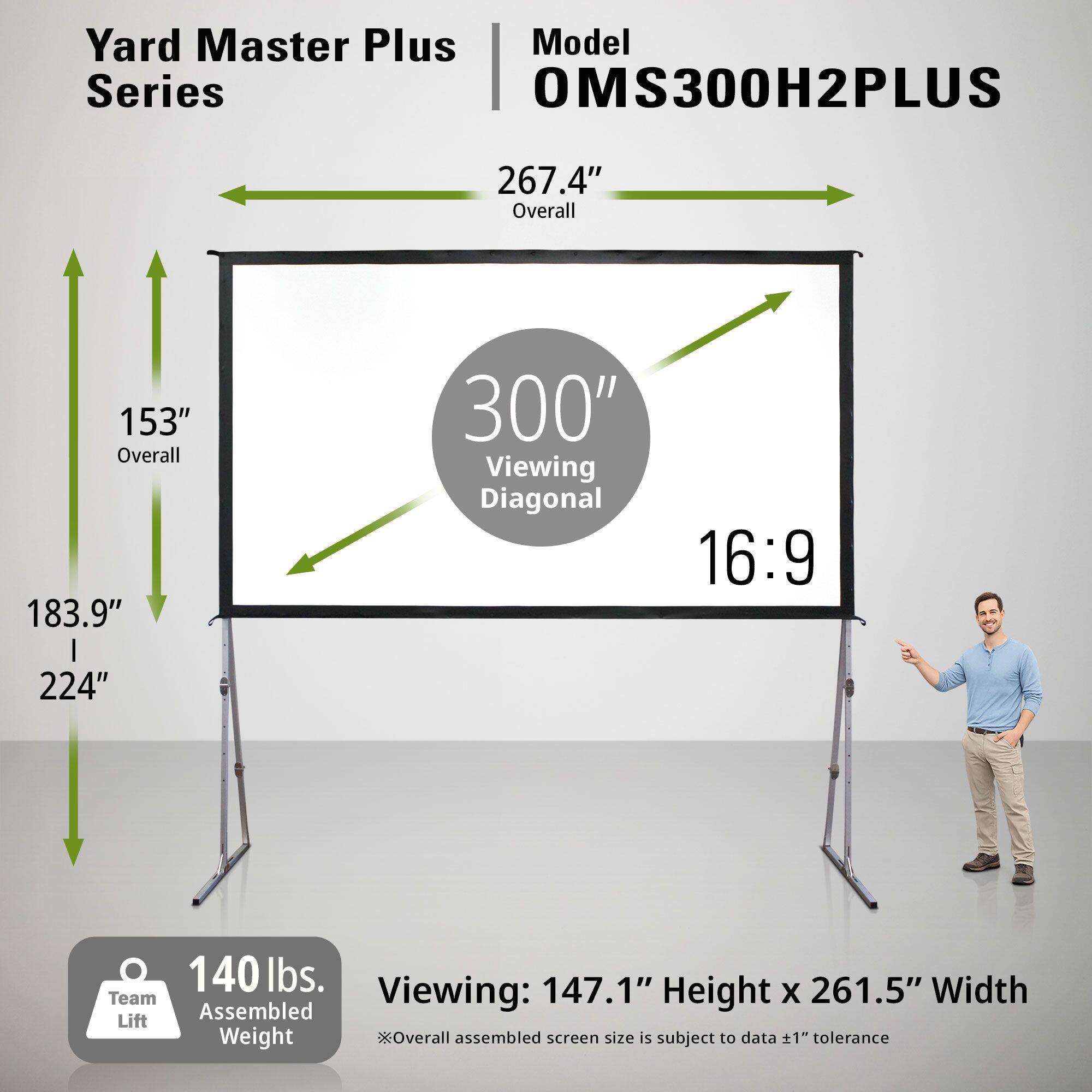 Yard Master Plus Model Series OMS300H2PLUS  
- Overall: 267.4"  
- Viewing Diagonal: 300"  
- Aspect Ratio: 16:9  
- Overall Assembled Screen Size: 147.1" Height x 261.5" Width  
- Team Lift Weight: 140 lbs.  
- Overall Assembled Screen Size is subject to data ±1" tolerance