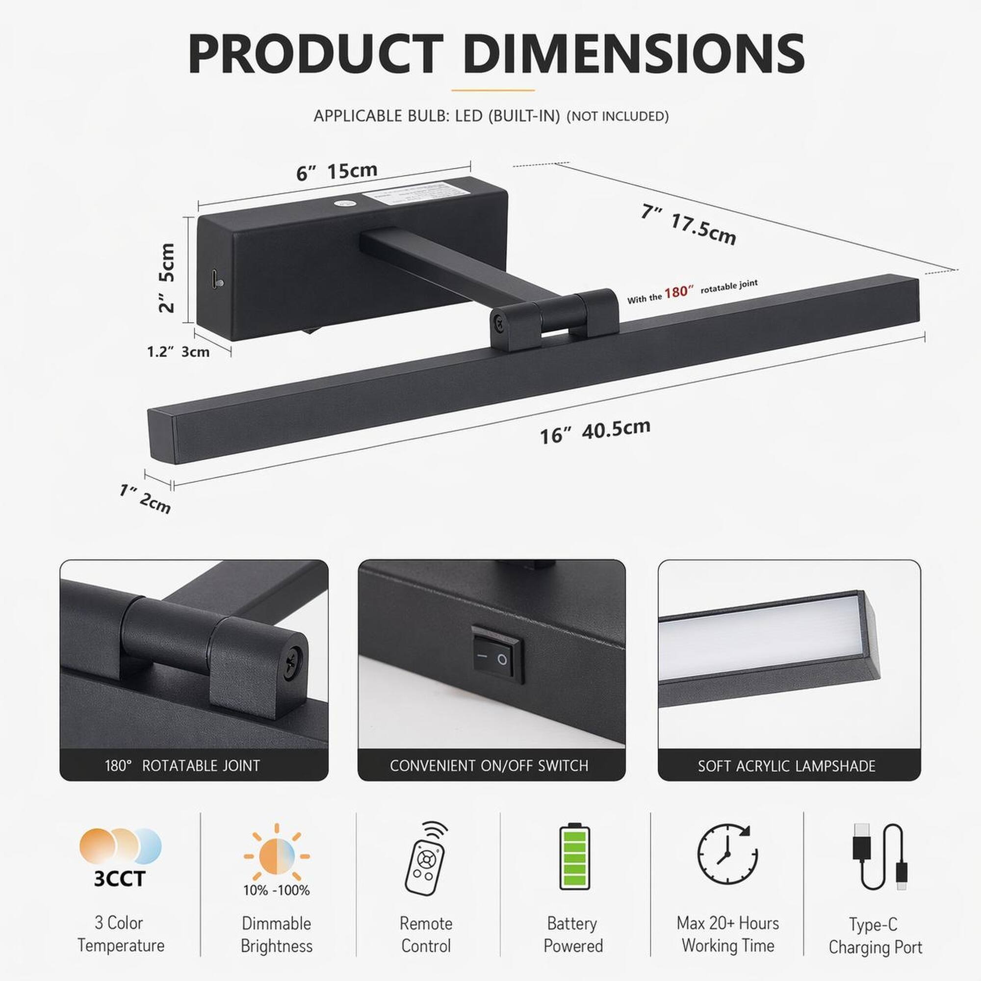 PRODUCT DIMENSIONS  
APPLICABLE BULB: LED (BUILT-IN) (NOT INCLUDED)  
5cm 2"  
6" 15cm  
7" 17.5cm rotatable joint With the 180"  
1.2" 3cm  
16" 40.5cm  
1" 2cm  
180 ROTATABLE JOINT  
CONVENIENT ON/OFF SWITCH  
SOFT ACRYLIC LAMPSHADE  
3CCT  
10%-100%  
3 Color Temperature  
Dimmable Brightness  
Remote Control  
Battery Powered  
Max 20+ Hours Working Time  
Type-C Charging Port