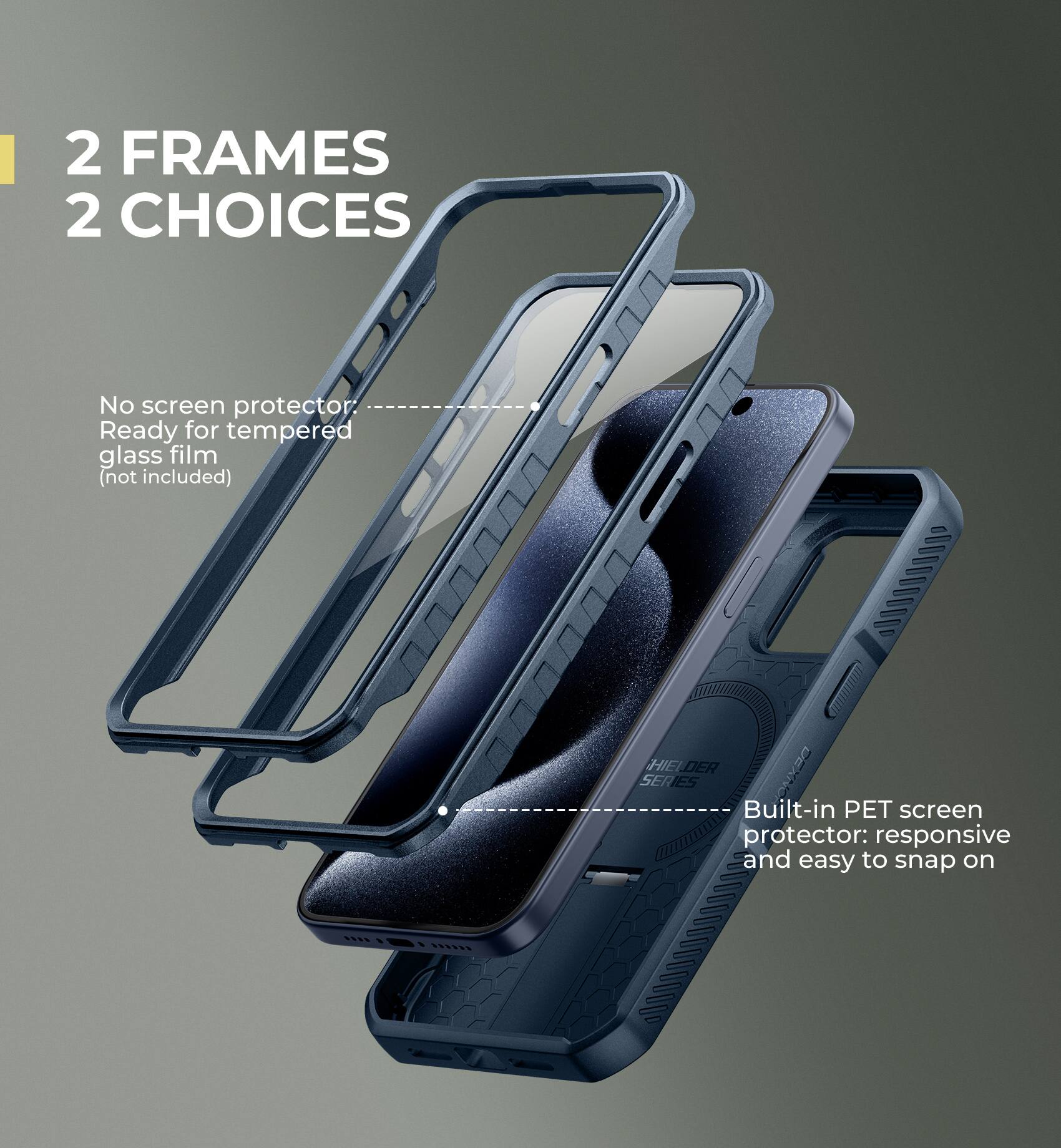 2 FRAMES 2 CHOICES

No screen protector. Ready for tempered glass film (not included)

HIELDER SERIES

Built-in PET screen protector: responsive and easy to snap on