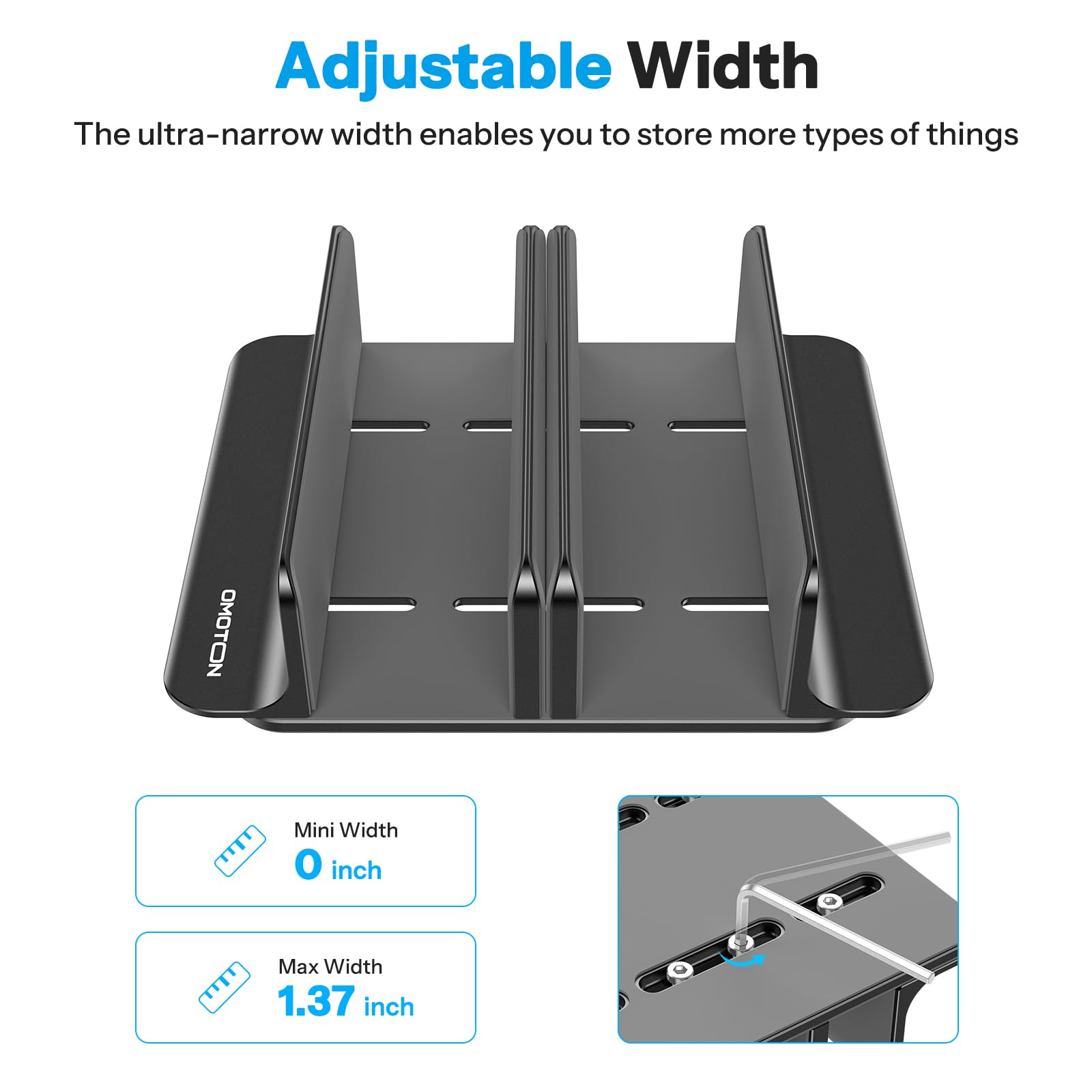 Adjustable Width  
The ultra-narrow width enables you to store more types of things  

OMOTON  
Mini Width: 0 inch  
Max Width: 1.37 inch
