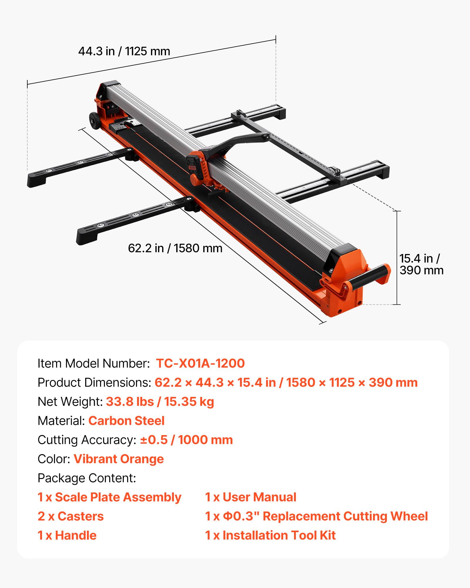 44.3 in / 1125 mm  
62.2 in / 1580 mm  
15.4 in / 390 mm  

Item Model Number: TC-X01A-1200  
Product Dimensions: 62.2 x 44.3 x 15.4 in / 1580 x 1125 x 390 mm  
Net Weight: 33.8 lbs / 15.35 kg  
Material: Carbon Steel  
Cutting Accuracy: ±0.5 / 1000 mm  
Color: Vibrant Orange  

Package Content:  
1 x Scale Plate Assembly  
1 x User Manual  
2 x Casters  
1 x 0.3" Replacement Cutting Wheel  
1 x Handle  
1 x Installation Tool Kit