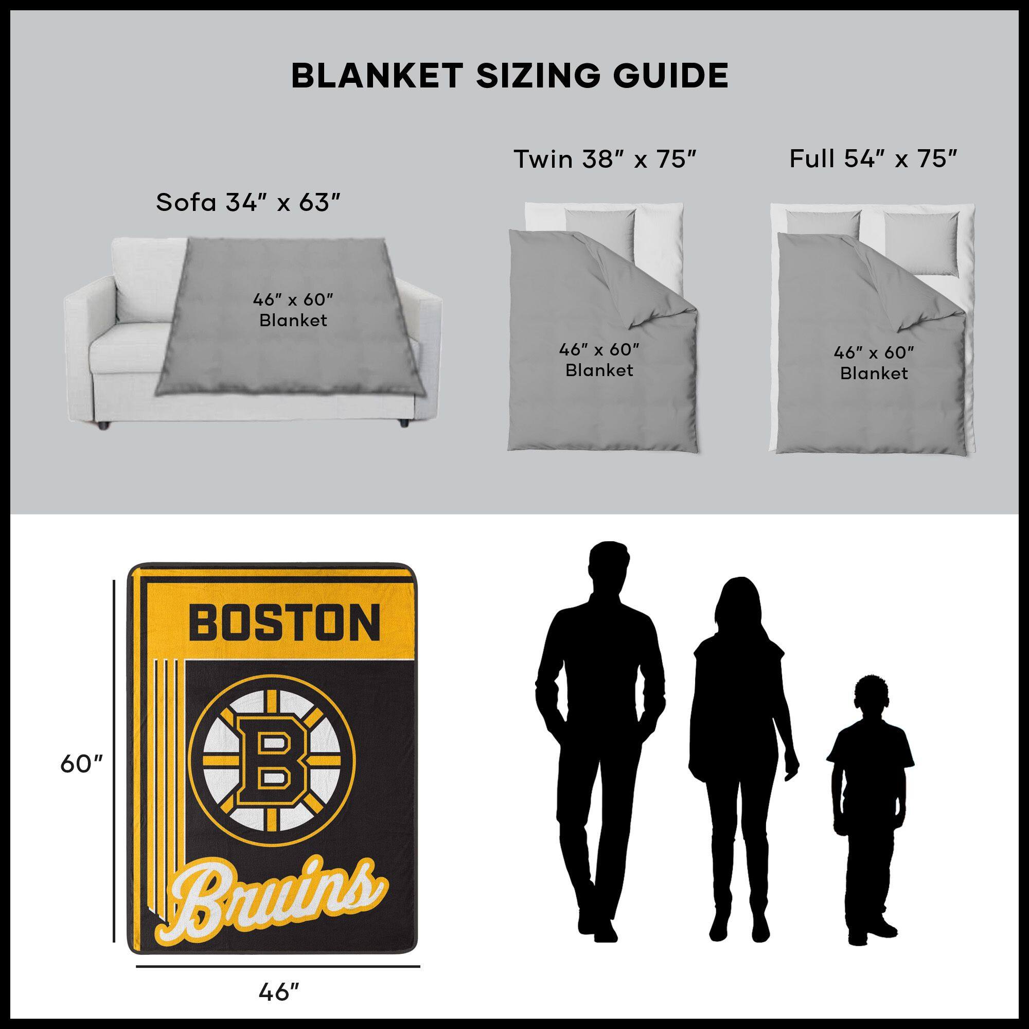 BLANKET SIZING GUIDE

Sofa 34" x 63"  
46" x 60" Blanket

Twin 38" x 75"  
46" x 60" Blanket

Full 54" x 75"  
46" x 60" Blanket

BOSTON  
Bruins  
46" x 60"